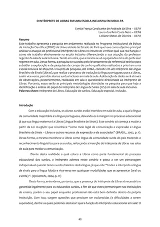 49
O INTÉRPRETE DE LIBRAS EM UMA ESCOLA INCLUSIVA EM MOJU-PA
Cyntia França Cavalcante de Andrade da Silva – UEPA
Lauro dos Reis Costa Neto – UEPA
Leiliane Matos de Oliveira – UEPA
Resumo
Este trabalho apresenta a pesquisa em andamento realizada no Programa Institucional de Bolsas
de Iniciação Científica (PIBIC) da Universidade do Estado do Pará que teve como objetivo principal
analisar a atuação do profissional intérprete de Libras no intuito de verificar qual sua real função e
como ele trabalha efetivamente na escola inclusiva diferenciando a sua atuação do professor
regente da sala de aula inclusiva. Tendo em vista, quea mesma se vê equiparada com a do professor
regente em sala. Dessa forma, a pesquisa se sucedeu pelo levantamento do referencial teórico para
subsidiar a exploração e de pesquisas de campo de cunho qualitativo realizadas a priori em uma
escola inclusiva de Moju/PA. O sujeito da pesquisa, até então, consiste em um intérprete da Língua
Brasileira de Sinais (Libras), que realiza o processo de tradução da língua portuguesa para a Libras,
assim vice-versa, para dois alunos surdos inclusosem sala de aula. Aobtenção de dados será através
de observações, posteriormente, realizadas em sala e questionário direcionado ao intérprete de
Libras. Portanto, essas serão as principais metodologias abordadas na pesquisa para que haja a
identificação e análise do papel do intérprete de Língua de Sinais (ILS) em sala de aula inclusiva.
Palavras-chave: Intérprete de Libras. Educação de surdos. Educação especial. Inclusão.
Introdução
Com a educação inclusiva, os alunos surdos estão inseridos em sala de aula, a qual a língua
da comunidade majoritária é a língua portuguesa, deixando-os à margem no processo educacional
já que sua língua materna é a Libras (Língua Brasileira de Sinais). Esse cenário só começa a mudar a
partir da Lei 10.436/02 que reconhece “como meio legal de comunicação e expressão a Língua
Brasileira de Sinais – Libras e outros recursos de expressão a ela associados” (BRASIL, 2002, p. 1).
Dessa forma, a mesma reconhece a Libras como língua da comunidade surda do país trazendo o
reconhecimento linguístico para os surdos, reforçando a inserção do intérprete de Libras nas salas
de aula para mediar a comunicação.
Diante desta realidade a qual coloca a Libras como parte fundamental do processo
educacional dos surdos, o intérprete adentra neste cenário e passa a ser um personagem
indispensável quando temos surdos falantes desta língua, já que este “traduz e interpreta a língua
de sinais para a língua falada e vice-versa em quaisquer modalidades que se apresentar (oral ou
escrita) ”. (QUADROS, 2004, p. 11)
Desta forma, entende-se, portanto, que a presença do intérprete de Libras é necessária e
garantida legalmente para os educandos surdos, a fim de que estes permaneçam nas instituições
de ensino, porém o seu papel enquanto profissional não está bem definido dentro da própria
instituição. Com isso, surgem questões que precisam ser esclarecidas (e dificuldades a serem
superadas), dentre as quais podemos destacar: qual a função do intérprete educacional em sala? O
 