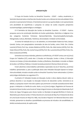 5
APRESENTAÇÃO
O Grupo de Estudos Surdos na Amazônia Tocantina – GESAT – realiza, anualmente, o
Seminário Nacional sobre a interface dos EstudosSurdos com a Gênese da Interculturalidade Crítica
presente no pensamento freireano. O Seminário já está em sua quarta edição e vem apresentando
uma pluralidade de experiências e pesquisas no campo da surdez enquanto perspectiva
socioantropológica, epistemológica e ontológica.
O IV Seminário de Educação dos Surdos na Amazônia Tocantina – IV SESAT – ilustrou
pesquisas acerca da constituição identitária de Surdos quilombolas, ribeirinhos e indígenas à luz
das categorias fundantes freireanas: Opressor/Oprimido, Desumanização/humanização,
Dialogicidade, Cultura, Alteridade, Tolerância, Amorosidade e Unidade na Diversidade.
O evento foi realizado de 19 a 21 de setembro, na Universidade Federal do Pará, Campus
Cametá. Contou com pesquisadores renomados da área da Surdez, como: Profa. Dra. Cristina
Lacerda (UFSCar), Prof. Esp. Jonatas Medeiros (UFPR), Profa. Ma. Kátia Santos (UEPA), Prof. Me.
Huber Kline (UFPA), Profa. Ma. Cyntia França (UEPA), Prof. Me. Lucival da Silva (UFPA) e Profa. Dra.
Eleny Cavalcante (UFOPA).
Somando-se asmesas redondas, palestras e conferências, o IV SESAT contou com 05 (cinco)
Grupos de Trabalhos (GT), sendo eles: 1) Estudos em Educação, Surdez e Libras; 2) Educação
Inclusiva no Campo; 3) Interculturalidade e Surdez; 4) Mulheres, Diversidade e Inclusão no Objeto
da Surdez e 5) Políticas Públicas e Inclusão Socioeducacional em Diversos Níveis de Ensino.
Foram 38 (trinta e oito) trabalhos submetidos e aprovados nos 05 GT descritos, 30 (trinta)
trabalhos apresentados e, para a publicação desta obra intitulada Educação Especial no Campo:
interculturalidade, inclusão e estudos surdos na Amazônia Tocantina, foram selecionados 27 (vinte e
sete) artigos distribuídos nos seguintes GT’s:
O primeiro GT intitulado Estudos em Educação, Surdez e Libras objetiva discutir sobre as
práticas docentes e sua atuação na educação inclusiva de educandos surdos. Somando-se ao
debate, as pesquisas trazem mais dois sujeitos que promovem a inclusão socioeducacional deste
grupo: o intérprete e a família do surdo. Assim, os 05 (cinco) artigos, Diagnóstico do Processo de
Inclusão de Alunos Surdos numa Escola de Tempo Integral Inclusiva no Município de Abaetetuba-Pa; O
Ensino da Língua Portuguesa para Alunos Surdos no Município de Igarapé-Miri/Pará; O Ensino da
Matemática para Alunos Surdos: A Prática Docente em uma Escola de Moju-Pa; O Intérprete de Libras
em uma Escola Inclusiva em Moju-Pa e Mãe, meu Ouvido é Pequeno? Um Memorial Descritivo sobre
Inclusão, apresentam os desafios e possibilidades ao processo de inclusão e de acessibilidade, no
âmbito socioeducacional, do sujeito surdo.
 