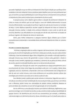50
que pede a legislação no que se refere ao intérprete de Libras? Qual a relação que o professor deve
estabelecer com este intérprete? Como o professor pode trabalhar junto com este profissional sem
que um transfira sua responsabilidade para o outro? De que forma o entrosamento entre professor
e intérprete de Libras pode contribuir para o desempenho do aluno surdo?
A pesquisa possui como objetivo geral analisar a atuação do profissional intérprete de
Libras no intuito de verificar qual sua real função e como ele trabalha efetivamente na escola
inclusiva diferenciando a sua atuação do professor regente da sala de aula inclusiva no município
de Moju. E como objetivos específicos: elucidar o papel do intérprete de Libras no contexto da
educação inclusiva; analisar a relação entre professor-intérprete e aluno surdo na sala de aula
inclusiva; identificar suas dificuldades em sua atuação em sala de aula; discriminar as funções do
professor regente e do intérprete de Libras em sala de aula.
Assim, para melhor embasarmos a pesquisa trazemos alguns debates que se fazem
necessários para compreender a necessidade deste profissional intérprete de Libras no contexto
inclusivo.
O surdo e o contexto educacional
No Brasil, a legislação sobre os surdos é vigente e de forma extrema. Isto faz perceber a
presença de uma série de legislações que não foram criadas para exclusão, mas para o pleno direito
à diferença. Estas leis estabelecem alguns fatos obrigatórios, por exemplo a educação especial, a
educação inclusiva que, mesmo não garantindo o acesso à cultura surda, garantem o direito à
educação. Existe, também, legislação que estabelece o momento de uso pleno do direito cultural
de acordo, seja ela Constituição Brasileira, seja com as demais leis educacionais.
Sabemos que Educação de surdos vem conquistando seu espaço principalmente com o
reconhecimento da Libras como língua da comunidade surda com a Lei 10.436/02. Diante dessa
Legislação, busca-se, atualmente, compreender como esse reconhecimento está configurado em
sala de aula com surdos inclusos, como esses professores em sua prática docente utilizam das
estratégias para ministrar suas aulas com os alunos surdos em sala.
Para Mendes (2006) a política para escola inclusiva é controversa. Segundo esse autor, a
inclusão se concretiza com base na idealização de uma escola para todos, que prioriza a convivência
com a diferença, porém imersa nas contradições do próprio sistema neoliberal, despreza as
particularidades dos estudantes em prol da homogeneização em torno do padrão
Ao nos referirmos a uma educação inclusiva como aberta à diferenças, legitimamos o que
queremos extinguir com a inclusão nas escolas, ou seja, excluímos toda e qualquer possibilidade de
agrupar alunos e de identificá-los por uma de suas características, por exemplo, a deficiência,
valorizando alguns em detrimento de outros. Desse, entendemos que é um desafio para todos os
 
