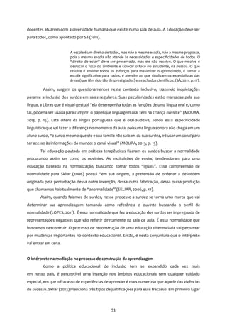 51
docentes atuarem com a diversidade humana que existe numa sala de aula. A Educação deve ser
para todos, como apontado por Sá (2011).
A escola é um direito de todos, mas não a mesma escola, não a mesma proposta,
pois a mesma escola não atende às necessidades e especificidades de todos. O
“direito de estar” deve ser preservado, mas ele não resolve. O que resolve é
deslocar o foco do ambiente e colocar o foco no estudante, na pessoa. O que
resolve é envidar todos os esforços para maximizar o aprendizado, é tornar a
escola significativa para todos, é atender ao que sinalizam os especialistas das
áreas (que têm sido tão desprestigiados) e os achados científicos. (SÁ, 2011, p. 17).
Assim, surgem os questionamentos neste contexto inclusivo, trazendo inquietações
perante a inclusão dos surdos em salas regulares. Suas peculiaridades estão marcadas pela sua
língua, a Libras que é visual-gestual “ela desempenha todas as funções de uma língua oral e, como
tal, poderia ser usada para cumprir, o papel que linguagem oral tem na criança ouvinte” (MOURA,
2013, p. 15). Esta difere da língua portuguesa que é oral-auditiva, sendo essa especificidade
linguística que vai fazer a diferença no momento da aula, pois uma língua sonora não chega em um
aluno surdo, “o surdo mesmo que ele e sua família não saibam da sua surdez, irá usar um canal para
ter acesso às informações do mundo: o canal visual” (MOURA, 2013, p. 15).
Tal educação pautada em práticas terapêuticas fizeram os surdos buscar a normalidade
procurando assim ser como os ouvintes. As instituições de ensino tendenciaram para uma
educação baseada na normalização, buscando tornar todos “iguais”. Essa compreensão de
normalidade para Skliar (2006) possui “em sua origem, a pretensão de ordenar a desordem
originada pela perturbação dessa outra invenção, dessa outra fabricação, dessa outra produção
que chamamos habitualmente de “anormalidade” (SKLIAR, 2006, p. 17).
Assim, quando falamos de surdos, nesse processo a surdez se torna uma marca que vai
determinar sua aprendizagem tomando como referência o ouvinte buscando o perfil de
normalidade (LOPES, 2011). É essa normalidade que fez a educação dos surdos ser impregnada de
representações negativas que vão refletir diretamente na sala de aula. É essa normalidade que
buscamos descontruir. O processo de reconstrução de uma educação diferenciada vai perpassar
por mudanças importantes no contexto educacional. Então, é nesta conjuntura que o intérprete
vai entrar em cena.
O intérprete na mediação no processo de construção da aprendizagem
Como a política educacional de inclusão tem se expandido cada vez mais
em nosso país, é perceptível uma inserção nos âmbitos educacionais sem qualquer cuidado
especial, em que o fracasso de experiências de aprender é mais numeroso que aquele das vivências
de sucesso. Skliar (2013) menciona três tipos de justificações para esse fracasso. Em primeiro lugar
 