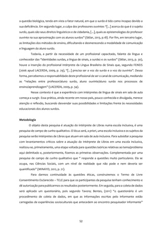 52
a questão biológica, tendo em vista o fator natural, em que o surdo é tido como incapaz devido a
sua deficiência. Em segundo lugar, a culpa dos professores ouvintes “[...] acerca do que é o sujeito
surdo, quais são seus direitos linguísticos e de cidadania, [...], quais as epistemologias do professor
ouvinte na sua aproximação com os alunos surdos” (Skliar, 2013, p.18). Por fim, em terceiro lugar,
as limitações dos métodos de ensino, dificultando e desmerecendo a modalidade de comunicação
e linguagem do aluno surdo.
Todavia, a partir da necessidade de um profissional capacitado, falante da língua e
conhecedor das “identidades surdas, a língua de sinais, a surdez e os surdos” (Skliar, 2013, p. 30),
houve a inserção do profissional intérprete da Língua Brasileira de Sinais que, segundo FENEIS
(2006 apud LACERDA, 2009, p. 29), “[...] precisa ser a voz do surdo e a voz do ouvinte”. Dessa
forma, percebemosa responsabilidade deste profissional de ser o canal de comunicação, mediando
as “relações entre professor/aluno surdo, aluno ouvinte/aluno surdo nos processos de
ensino/aprendizagem” (LACERDA, 2009, p. 34).
Nesse contexto é que a experiência com intérpretes de língua de sinais em sala de aula
começa a surgir. Essa prática, ainda recente em nosso país, pouco conhecida e divulgada, merece
atenção e reflexão, buscando desvendar suas possibilidades e limitações frente às necessidades
educacionais dos alunos surdos.
Metodologia
O objeto desta pesquisa é atuação do intérprete de Libras numa escola inclusiva, é uma
pesquisa de campo de cunho qualitativo. O lócus será, a priori, uma escola inclusiva e os sujeitos da
pesquisa serão intérpretes de Libras que atuam em sala de aula inclusiva. Para subsidiar a pesquisa
com levantamentos críticos sobre a atuação do Intérprete de Libras em uma escola inclusiva,
realizou-se, primeiramente, uma etapa voltada para questões teóricas relativas ao tema/problema
aqui delimitado e, posteriormente, fizemos as primeiras observações. Complementada por uma
pesquisa de campo de cunho qualitativo que “ responde a questões muito particulares. Ela se
ocupa, nas Ciências Sociais, com um nível de realidade que não pode e nem deveria ser
quantificado” (MINAYO, 2012, p. 21).
Para darmos continuidade às questões éticas, construiremos o Termo de Livre
Consentimento Esclarecido – TCLE para que os participantes da pesquisa tenham conhecimento e
dê autorização para publicarmos os resultados posteriormente. Em seguida, para a coleta de dados
será aplicado um questionário, pois segundo Tavora; Bentes, (2011) “o questionário é um
procedimento de coleta de dados, em que as informações escritas pelo informante estão
carregadas de experiências socioculturais que antecedem ao encontro pesquisador informante”
 