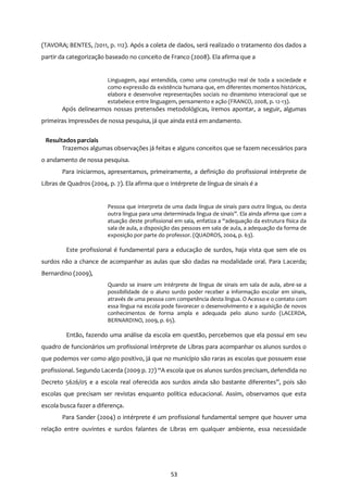 53
(TAVORA; BENTES, /2011, p. 112). Após a coleta de dados, será realizado o tratamento dos dados a
partir da categorização baseado no conceito de Franco (2008). Ela afirma que a
Linguagem, aqui entendida, como uma construção real de toda a sociedade e
como expressão da existência humana que, em diferentes momentos históricos,
elabora e desenvolve representações sociais no dinamismo interacional que se
estabelece entre linguagem, pensamento e ação (FRANCO, 2008, p. 12-13).
Após delinearmos nossas pretensões metodológicas, iremos apontar, a seguir, algumas
primeiras impressões de nossa pesquisa, já que ainda está em andamento.
Resultados parciais
Trazemos algumas observações já feitas e alguns conceitos que se fazem necessários para
o andamento de nossa pesquisa.
Para iniciarmos, apresentamos, primeiramente, a definição do profissional intérprete de
Libras de Quadros (2004, p. 7). Ela afirma que o intérprete de língua de sinais é a
Pessoa que interpreta de uma dada língua de sinais para outra língua, ou desta
outra língua para uma determinada língua de sinais”. Ela ainda afirma que com a
atuação deste profissional em sala, enfatiza a “adequação da estrutura física da
sala de aula, a disposição das pessoas em sala de aula, a adequação da forma de
exposição por parte do professor. (QUADROS, 2004, p. 63).
Este profissional é fundamental para a educação de surdos, haja vista que sem ele os
surdos não a chance de acompanhar as aulas que são dadas na modalidade oral. Para Lacerda;
Bernardino (2009),
Quando se insere um intérprete de língua de sinais em sala de aula, abre-se a
possibilidade de o aluno surdo poder receber a informação escolar em sinais,
através de uma pessoa com competência desta língua. O Acesso e o contato com
essa língua na escola pode favorecer o desenvolvimento e a aquisição de novos
conhecimentos de forma ampla e adequada pelo aluno surdo (LACERDA,
BERNARDINO, 2009, p. 65).
Então, fazendo uma análise da escola em questão, percebemos que ela possui em seu
quadro de funcionários um profissional intérprete de Libras para acompanhar os alunos surdos o
que podemos ver como algo positivo, já que no município são raras as escolas que possuem esse
profissional. Segundo Lacerda (2009 p. 27) “A escola que os alunos surdos precisam, defendida no
Decreto 5626/05 e a escola real oferecida aos surdos ainda são bastante diferentes”, pois são
escolas que precisam ser revistas enquanto política educacional. Assim, observamos que esta
escola busca fazer a diferença.
Para Sander (2004) o intérprete é um profissional fundamental sempre que houver uma
relação entre ouvintes e surdos falantes de Libras em qualquer ambiente, essa necessidade
 