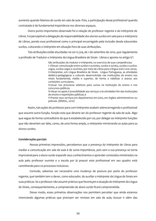 54
aumenta quando falamos do surdo em sala de aula. Pois, a participação desse profissional quando
contratado é de fundamental importância nos diversos espaços.
Outro ponto importante observado foi a relação do professor regente e do intérprete de
Libras. Foi perceptível a delegação da responsabilidade dos alunos surdos em sala para o intérprete
de Libras, pondo esse profissional como o principal encarregado pela inclusão desde educandos
surdos, colocando o intérprete em situação fora de suas atribuições.
Tais atribuições estão elucidadas na Lei 12.319, de 1 de setembro de 2010, que regulamenta
a profissão de Tradutor e Intérprete da Língua Brasileira de Sinais - Libras e aponta no artigo 6o
:
São atribuições do tradutor e intérprete, no exercício de suas competências:
I- Efetuar comunicação entre surdos e ouvintes, surdos e surdos, surdos e surdos-
cegos, surdos-cegos e ouvintes, por meio da Libras para a língua oral e vice-versa;
II-Interpretar, em Língua Brasileira de Sinais - Língua Portuguesa, as atividades
didático-pedagógicas e culturais desenvolvidas nas instituições de ensino nos
níveis fundamental, médio e superior, de forma a viabilizar o acesso aos
conteúdos curriculares;
III-atuar nos processos seletivos para cursos na instituição de ensino e nos
concursos públicos;
IV-Atuar no apoio à acessibilidade aos serviços e às atividades-fim das instituições
de ensino e repartições públicas; e
V-Prestar seus serviços em depoimentos em juízo, em órgãos administrativos ou
policiais. (BRASIL, 2010)
Assim, tais ações do professor para com intérprete acabam sobrecarregando o profissional
que assume outra função, função esta que deveria ser do professor regente da sala de aula. Algo
que segue de forma contraditória do que é estabelecido por Lei, por delegar ao intérprete funções
que não deveriam ser dele, como, de uma forma ampla, o intérprete ministrando as aulas para os
alunos surdos.
Considerações parciais
Nessas primeiras impressões, percebemos que a presença do intérprete de Libras para
mediar a comunicação em sala de aula é de suma importância, pois sem a sua presença se torna
improvável para o aluno surdo expandir seus conhecimentos e aprender conteúdos ministrados na
aula pelo professor ouvinte e a escola por já possuir este profissional em seu quadro está
caminhando para os processos inclusivos.
Contudo, sabemos ser necessário uma mudança de postura por parte do professor
regente, que também tem o dever, como educador, de auxiliar o intérprete da Língua de Sinais em
suas práticas. Se o professor não assumir práticas que favoreçam a atuação do intérprete da Língua
de Sinais, consequentemente, a compreensão do aluno surdo ficará comprometida.
Desse modo, essas primeiras observações nos permitem perceber que ainda estamos
vivenciando algumas práticas que precisam ser revistas em sala de aula, buscar ir além das
 