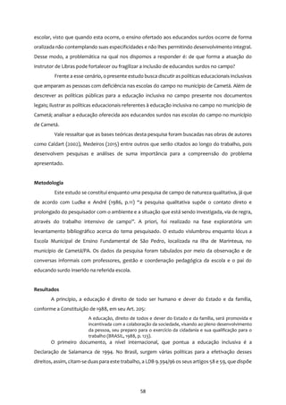 58
escolar, visto que quando esta ocorre, o ensino ofertado aos educandos surdos ocorre de forma
oralizada não contemplando suas especificidades e não lhes permitindo desenvolvimento integral.
Desse modo, a problemática na qual nos dispomos a responder é: de que forma a atuação do
instrutor de Libras pode fortalecer ou fragilizar a inclusão de educandos surdos no campo?
Frente a esse cenário, o presente estudo busca discutir as políticas educacionais inclusivas
que amparam as pessoas com deficiência nas escolas do campo no município de Cametá. Além de
descrever as políticas públicas para a educação inclusiva no campo presente nos documentos
legais; ilustrar as políticas educacionais referentes à educação inclusiva no campo no município de
Cametá; analisar a educação oferecida aos educandos surdos nas escolas do campo no município
de Cametá.
Vale ressaltar que as bases teóricas desta pesquisa foram buscadas nas obras de autores
como Caldart (2002), Medeiros (2015) entre outros que serão citados ao longo do trabalho, pois
desenvolvem pesquisas e análises de suma importância para a compreensão do problema
apresentado.
Metodologia
Este estudo se constitui enquanto uma pesquisa de campo de natureza qualitativa, já que
de acordo com Ludke e André (1986, p.11) “a pesquisa qualitativa supõe o contato direto e
prolongado do pesquisador com o ambiente e a situação que está sendo investigada, via de regra,
através do trabalho intensivo de campo”. A priori, foi realizado na fase exploratória um
levantamento bibliográfico acerca do tema pesquisado. O estudo vislumbrou enquanto lócus a
Escola Municipal de Ensino Fundamental de São Pedro, localizada na Ilha de Marinteua, no
município de Cametá/PA. Os dados da pesquisa foram tabulados por meio da observação e de
conversas informais com professores, gestão e coordenação pedagógica da escola e o pai do
educando surdo inserido na referida escola.
Resultados
A princípio, a educação é direito de todo ser humano e dever do Estado e da família,
conforme a Constituição de 1988, em seu Art. 205:
A educação, direito de todos e dever do Estado e da família, será promovida e
incentivada com a colaboração da sociedade, visando ao pleno desenvolvimento
da pessoa, seu preparo para o exercício da cidadania e sua qualificação para o
trabalho (BRASIL, 1988, p. 123).
O primeiro documento, a nível internacional, que pontua a educação inclusiva é a
Declaração de Salamanca de 1994. No Brasil, surgem várias políticas para a efetivação desses
direitos, assim, citam-se duas para este trabalho, a LDB 9.394/96 os seus artigos 58 e 59, que dispõe
 