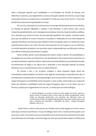 59
sobre a Educação Especial como modalidade e a Lei Brasileira da Inclusão de Pessoas com
Deficiência 13.146/2015, que regulamenta o acesso à educação especial. No entanto, no que tange
à educação inclusiva no campo temos a resolução Nº 2/2008 que versa no § 5º do Art. 1º acerca do
atendimento educacional especializado no campo.
Por sua vez, a educação dos surdos percorre uma longa história pela busca de seus direitos,
na intenção de garantir dignidade e respeito a esta demanda. A partir dessas lutas, vem-se
rompendo, paulatinamente, com a ideologia da exclusão por meio da criação de políticas públicas,
leis e decretos que versam em favor de uma educação igualitária. No entanto, o primeiro passo
para que tais políticas se tornem inclusivas, é necessário a viabilização de uma reformulação de
questões atitudinais, de modo que estas viabilizem novas concepções sobre o ser deficiente e mais
especificamente sobre o ser surdo, não mais visto enquanto um ser incapaz ou um ser deficiente
no sentido pejorativo da palavra, mas que estes sejam compreendido por sua diferença e não por
seus déficits e faltas de funcionamento corpóreo.
Nesse sentido, pensar numa educação para alunos surdos é pensar nas possibilidades e
estratégias para que haja uma eficiência no seu aprendizado e lhes proporcionem autonomia em
seu desenvolvimento cognitivo e afetivo. Sobre esta autonomia, Medeiros (2015) fala da busca pelo
reconhecimento da língua e da cultura sem a atribuição a uma educação especial, de pessoa
deficiente, mas o reconhecimento como um sujeito diferente.
No tocante a isto, a Lei 10.436/02 configura a Libras enquanto língua oficial das
comunidades surdas brasileiras, tornando-a meio legal de comunicação e expressão entre eles. A
lei sinaliza para a proposta de uma educação bilíngue, uma vez que institui a Libras enquanto L1 e a
Língua Portuguesa na modalidade escrita enquanto L2 para surdos, observando que a Língua de
Sinais não substitui a modalidade escrita da Língua Portuguesa. Após a Lei de Libras, tem-se o
Decreto 5.626/05 que a regulamenta e em seu Art. 22 sinaliza para um ensino bilíngue:
II - Escolas bilíngues ou escolas comuns da rede regular de ensino, abertas a
alunos surdos e ouvintes, para os anos finais do ensino fundamental, ensino
médio ou educação profissional, com docentes das diferentes áreas do
conhecimento, cientes da singularidade linguística dos alunos surdos, bem como
com a presença de tradutores e intérpretes de Libras - Língua Portuguesa
(BRASIL, 2005, p. 3).
Desta forma, o aluno surdo precisa ser inserido numa escola regular em turma comum
onde possa vivenciar experiências e trocas de diálogos tanto com o mundo ouvinte quanto com
seus pares surdos. No entanto, para que tal partilha ocorra ele precisa funcionalmente da atuação
de profissionais com formação na área da Língua de sinais que possam lhes amparar na fluência da
 