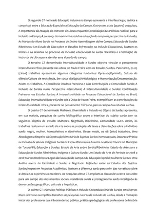 6
O segundo GT nomeado Educação Inclusiva no Campo apresenta a interface legal, teórica e
conceitual entre a Educação Especial e a Educação do Campo. Outrossim, as 04 (quatro) pesquisas,
A Importância da Atuação do Instrutor de Libras enquanto Consolidação das Políticas Públicas para a
InclusãonoCampo; A presença domovimentosocial naeducaçãodocamponaperspectiva da inclusão;
As Marcas do Aluno Surdo no Processo de Ensino Aprendizagem do/no Campo; Educação de Surdos
Ribeirinhos: Um Estudo de Caso sobre os Desafios Enfrentados na Inclusão Educacional, ilustram os
limites e os desafios no processo de inclusão educacional do surdo ribeirinho e a formação de
instrutor de Libras para atender esse alunado do campo.
O terceiro GT denominado Interculturalidade e Surdez objetiva vincular o pensamento
intercultural crítico presente nas obras de Paulo Freire com os Estudos Surdos. Para tanto, os 05
(cinco) trabalhos apresentam algumas categorias fundantes: Opressor/Oprimido, Cultura do
silêncio/Cultura de resistência, Ser social dialógico/Antidialógico e Humanização/Desumanização.
Assim os trabalhos, A Consciência Criadora Freireana e suas Contribuições a Comunidade Surda; A
Inclusão de Surdos numa Perspectiva Intercultural; A Interculturalidade e Surdez: Contribuição
Freireana nos Estudos Surdos; A Interculturalidade no Processo Educacional de Surdos no Brasil;
Educação, Interculturalidade e Surdez sob a Ótica de Paulo Freire, exemplificam as contribuições da
interculturalidade crítica, presente no pensamento freireano, para o campo dos estudos surdos.
O quarto GT denominado Mulheres, Diversidade e Inclusão no Objeto da Surdez apresenta,
em sua maioria, pesquisas de cunho bibliográfico sobre a interface do sujeito surdo com os
seguintes objetos de estudo: Mulheres, Negritude, Ribeirinho, Comunidade LGBT. Assim, os
trabalhos realizam um estado da arte sobre as produções de teses e dissertações sobre o indivíduo
surdo negro, mulher, homoafetivos e ribeirinhos. Desse modo, os 08 (oito) trabalhos, Uma
Abordagem a Respeito da Construção Identitária de Sujeitos Surdos-Homossexuais; Discurso e Prática
na Inclusão de Alunos Indígenas Surdo na Escola Wararaawa Assurini na Aldeia Trocará no Município
de Tucuruí-Pá; Educação e Surdez: Estado da Arte sobre Surdez/Ribeirinho; Estado da Arte para a
Educação de Surdos Ribeirinhos; Indígena e Cultura Surda: Um Estado da Arte do Período de 2008 a
2018; Marcos Históricos e Legais da Educação do Campo e da Educação Especial; Mulheres Surdas: Uma
Análise acerca da Identidade e Surdez e Negritude: Reflexões sobre os Estudos dos Sujeitos
Surdos/Negros em Pesquisas Acadêmicas, ilustram a diferença surda para além das narrativas sobre
a Libras e as experiências escolares. As pesquisas desse GT ampliam as discussões acerca da surdez
para um campo dos movimentos sociais, resistência surda e protagonismo surdo interligado às
demarcações geográficas, culturais e linguísticas.
O quinto GT chamado Políticas Públicas e Inclusão Socioeducacional de Surdos em Diversos
Níveis de Ensino exemplifica trabalhos de pesquisasna área de inclusão de surdos, desde a formação
inicial dos professores que irão atender ao público, práticas pedagógicas de professores de história
 