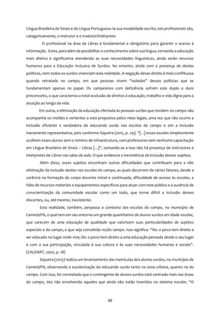 60
Língua Brasileira de Sinais e da Língua Portuguesa na sua modalidade escrita, tais profissionais são,
categoricamente, o instrutor e o tradutor/intérprete.
O profissional na área de Libras é fundamental e obrigatório para garantir o acesso à
informação. Estes, para além de possibilitar o conhecimento sobre sua língua, tornando a educação
mais afetiva e significativa atendendo as suas necessidades linguísticas, ainda serão recursos
humanos para a Educação Inclusiva de Surdos. No entanto, ainda com a presença de destas
políticas, nem todos os surdos vivenciam esta realidade. A negação desse direito é mais conflituosa
quando retratada no campo, em que pessoas vivem “isoladas” dessas políticas que se
fundamentam apenas no papel. Os campesinos com deficiência sofrem este duplo e duro
preconceito, o que caracteriza a total exclusão de direitos à educação, trabalho e vida digna para a
atuação ao longo da vida.
Em suma, a efetivação da educação ofertada às pessoas surdas que residem no campo não
acompanha os moldes e vertentes a esta propostos pelos meio legais, uma vez que não ocorre a
inclusão eficiente e verdadeira do educando surdo nas escolas do campo e sim a inclusão
meramente representativa, pois conforme Siqueira (2015, p. 29), “[...] essas escolas simplesmente
acolhem esses alunos sem o mínimo de infraestrutura, com professores sem nenhuma capacitação
em Língua Brasileira de Sinais – Libras [...]”, somando-se a isso não há presença de instrutores e
intérpretes de Libras nas salas de aula. O que evidencia a inexistência da inclusão desses sujeitos.
Além disso, esses sujeitos encontram outras dificuldades que contribuem para a não
efetivação da inclusão destes nas escolas do campo, as quais decorrem de vários fatores, desde a
carência na formação do corpo docente inicial e continuada, dificuldade de acesso às escolas, a
falta de recursos materiais e equipamentos específicos para atuar com este público e a ausência de
conscientização da comunidade escolar como um todo, que torna difícil a inclusão desses
discentes, ou, até mesmo, inexistente.
Esta realidade, também, perpassa o contexto das escolas do campo, no município de
Cametá/PA, o qual tem em seu entorno um grande quantitativo de alunos surdos em idade escolar,
que carecem de uma educação de qualidade que valorizem suas particularidades de sujeitos
especiais e do campo, e que seja concebida no/do campo. Isso significa: “No: o povo tem direito a
ser educado no lugar onde vive; Do: o povo tem direito a uma educação pensada desde o seu lugar
e com a sua participação, vinculada à sua cultura e às suas necessidades humanas e sociais”.
(CALDART, 2002, p. 18)
Siqueira (2015) realiza um levantamento das matrículas dos alunos surdos, no município de
Cametá/PA, observando a escolarização do educando surdo tanto na zona urbana, quanto na do
campo. Com isso, foi constatado que o contingente de alunos surdos está centrado mais nas áreas
do campo, isto não envolvendo aqueles que ainda não estão inseridos no sistema escolar, “O
 