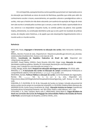 64
Em contrapartida, a pesquisa levantou outras questões que precisam ser repensadasacerca
da educação que destinada ao aluno da escola de Marinteua, questões que estão para além do
conhecimento escolar e tocam, essencialmente, em questões culturais e paradigmáticas sobre a
surdez, visto que a história de vida deste educando com ausência de aquisição de língua de sinais
tem sido escrita e contada pelos ouvintes que o cercam, a este não foi dada a oportunidade de se
ver, narrar-se e se emponderar enquanto Surdo, no sentido político da palavra. Esta questão
implica, diretamente, na constituição identitária surda que se dá a partir do resultado de práticas
sociais, de relações sócio históricas, e de papéis que este desempenha linguisticamente entre o
mundo surdo e o mundo ouvinte.
Referência
BOTELHO, Paula, Linguagem e letramento na educação dos surdos. Belo Horizonte: Autêntica,
1998
BRASIL, Decreto nº5.626 de 2005. Disponível em http://www.planalto.gov.br/ccivil_03/_ato2004-
2006/2005/decreto/d5626.htm. Acesso 31 de maio de 2018.
BRASIL. Constituição da República Federativa do Brasil de 1988. Disponível em:
<http://www.mec.gov.br>
CALDART, Roseli Salete; CERIOLI, Paulo Ricardo; KOLLING, Edgar Jorge. Educação do campo:
identidade e políticas públicas. Brasília, DF: Articulação Nacional por uma Educação do
Campo, 2002. Coleção Por uma Educação do Campo, nº 4.
LUDKE, Menga, André, Marli. Pesquisa em educação: abordagens qualitativas. SP: EPUD, 1986.
MACÊDO, G. C. A in(ex)clusão dos surdos na Educação do campo: sensibilizando Professores e
compartilhando saberes. Feira de Santana, v. 2, n. 3, p. 11-25, jul./dez. 2011.
MEDEIROS, Daniela. Políticas Públicas e educação de surdos: na territorialidade das negociações.
Revista REI. ______. Vol. 10, n. 21, p.1 a 13, 2015. Disponível em:
https://www.ideau.com.br/getulio/restrito/upload/revistasartigos/249_1.pdf. Acesso 20 maio de
2018.
SIQUEIRA, R. F; OLIVEIRA, W. M. M de. Educação de Surdos no Campo: Inclusão educacional de
alunos surdos nas do campo no município de Cametá/PA. In: OLIVEIRA, Waldma Maíra Menezes de;
ANDRADE-SILVA, Cyntia França Cavalcante de. (Org). Educação Inclusiva no Campo: Experiências
Socioeducativas na Amazônia Paraense. 1ed. São Carlos: Pedro e João Editores, 2017. 173p.
VITALIANO, C. R., DALL’ ACQUA, Maria Julia C.; BROCHADO, Sônia Maria D. Língua Brasileira de
Sinais nos currículos dos Cursos de Pedagogia das Universidades Públicas dos Estados de Paraná
e São Paulo: caracterização da disciplina, Londrina: EDUEL, 2010.
 