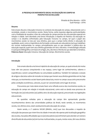 65
A PRESENÇA DO MOVIMENTO SOCIAL NA EDUCAÇÃO DO CAMPO NA
PERSPECTIVA DA INCLUSÃO
Elinalda da Silva Moreira – UEPA
Sueli Pantoja – UFPA
Resumo
Este ensaio discute a Educação Inclusiva no contexto da educação do campo, relacionando com a
sociedade, estado e movimentos sociais. Desta forma, serão expostas algumas particularidades
com a finalidade de ressaltar o fato de a educação do campo precisar de uma atenção especial em
relação à cidade. Será abordada uma breve introdução a respeito do histórico da educação no
campo e os desafios enfrentados pela Educação Inclusiva no campo, tal qual o papel dos
movimentos sociais na luta por seus direitos, para que o campo tenha direito à educação de
qualidade, assim como a importância da formação continuada aos educadores (as) que trabalham
em turmas multisseriadas no campo, principalmente para os que atendem o público-alvo da
educação especial, quem tem seus direitos garantidos em leis e decretos. A metodologia utilizada
é a pesquisa bibliográfica com base em artigos, leis, decretos e literaturas que abordam a temática.
Palavras-chave: Educação Inclusiva. Educação do Campo. Movimentos sociais.
Introdução
Este ensaio aborda uma breve trajetória da educação do campo, as quais através de muitas
lutas vêm aos poucos conquistando o seu espaço, como lugar de conhecimentos, saberes e
experiências a serem compartilhados na comunidade acadêmica. Também foi realizado o estudo
de artigos e decretos sobre da Inclusão no Campo que tiveram seus direitos garantidos em lei, haja
vista que, os movimentos sociais fazem parte dessa luta, morar no campo causa certo preconceito
pelas condições econômicas, culturais, ou por ser caracterizado como lugar de atraso.
Procuramos por meio deste ensaio fazer uma reflexão acerca dos movimentos sociais, na
educação do campo em relação à inclusão educacional, como está se dando esse processo de
formação dos (as) educandos (as) público-alvo da educação especial, preconizado nas legislações
educacionais.
As questões voltadas para a educação do campo têm apresentado grandes
reconhecimentos dentro das universidades públicas do Brasil, neste sentido, os movimentos
sociais, nos últimos anos, lutam assiduamente pela educação do campo.
Assim sendo, o 2º caderno SECAD (BRASIL, 2007) que traz discussões a respeito da
educação das pessoas que vivem fora da cidade é marcado não apenas pela localização geográfica
das escolas, maspelasdificuldades que os (as) educadores (as) enfrentam para atenderum número
diversificado de educandos (as) em turmas multisseriadas, osquais, muitas vezes, têm seus direitos
 