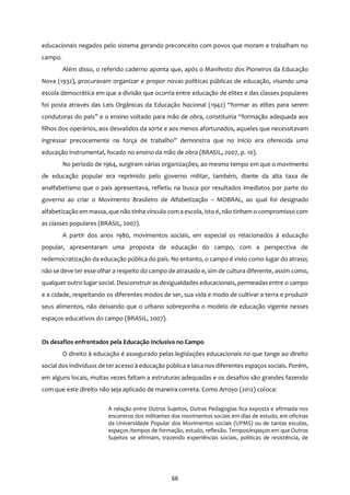 66
educacionais negados pelo sistema gerando preconceito com povos que moram e trabalham no
campo.
Além disso, o referido caderno aponta que, após o Manifesto dos Pioneiros da Educação
Nova (1932), procuravam organizar e propor novas políticas públicas de educação, visando uma
escola democrática em que a divisão que ocorria entre educação de elites e das classes populares
foi posta através das Leis Orgânicas da Educação Nacional (1942) “formar as elites para serem
condutoras do país” e o ensino voltado para mão de obra, constituiria “formação adequada aos
filhos dos operários, aos desvalidos da sorte e aos menos afortunados, aqueles que necessitavam
ingressar precocemente na força de trabalho” demonstra que no início era oferecida uma
educação instrumental, focado no ensino da mão de obra (BRASIL, 2007, p. 10).
No período de 1964, surgiram várias organizações, ao mesmo tempo em que o movimento
de educação popular era reprimido pelo governo militar, também, diante da alta taxa de
analfabetismo que o país apresentava, refletiu na busca por resultados imediatos por parte do
governo ao criar o Movimento Brasileiro de Alfabetização – MOBRAL, ao qual foi designado
alfabetização em massa, que não tinha vínculo com a escola, isto é, não tinham o compromisso com
as classes populares (BRASIL, 2007).
A partir dos anos 1980, movimentos sociais, em especial os relacionados à educação
popular, apresentaram uma proposta de educação do campo, com a perspectiva de
redemocratização da educação pública do país. No entanto, o campo é visto como lugar do atraso;
não se deve ter esse olhar a respeito do campo de atrasado e, sim de cultura diferente, assim como,
qualqueroutro lugar social. Desconstruir as desigualdades educacionais, permeadasentre o campo
e a cidade, respeitando os diferentes modos de ser, sua vida e modo de cultivar a terra e produzir
seus alimentos, não deixando que o urbano sobreponha o modelo de educação vigente nesses
espaços educativos do campo (BRASIL, 2007).
Os desafios enfrentados pela Educação Inclusiva no Campo
O direito à educação é assegurado pelas legislações educacionais no que tange ao direito
social dos indivíduos de teracesso à educação pública e laica nos diferentes espaços sociais. Porém,
em alguns locais, muitas vezes faltam a estruturas adequadas e os desafios são grandes fazendo
com que este direito não seja aplicado de maneira correta. Como Arroyo (2012) coloca:
A relação entre Outros Sujeitos, Outras Pedagogias fica exposta e afirmada nos
encontros dos militantes dos movimentos sociais em dias de estudo, em oficinas
da Universidade Popular dos Movimentos sociais (UPMS) ou de tantas escolas,
espaços /tempos de formação, estudo, reflexão. Tempos/espaços em que Outros
Sujeitos se afirmam, trazendo experiências sociais, políticas de resistência, de
 