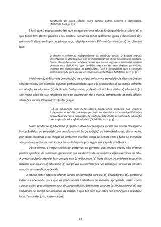 67
construção de outra cidade, outro campo, outros saberes e identidades.
(ARROYO, 2012, p. 25).
É fato que o estado possui leis que asseguram uma educação de qualidade a todos (as) e
que todos têm direito perante a lei. Todavia, seríamos todos realmente iguais e detentores dos
mesmos direitos sem importar gênero, raça, religiões e etnias. Palma e Carneiro (2017) corroboram
que:
O direito é universal, independente da condição social. O Estado precisa
universalizar os direitos que vão se materializar por meio das políticas públicas.
Diante disso, devemos também pensar que nesse segmento territorial existem
pessoas com deficiência que também precisam ter seus direitos garantidos,
levando em consideração as particulares [sic] e dificuldades que a condição
territorial impõe para seu desenvolvimento. (PALMA e CARNEIRO, 2017, p. 30)
Inicialmente, ao falarmos de educação no campo, colocamos em evidencia algumas de suas
características, por exemplo, algumas particularidades que o (a) educando (a) do campo enfrenta
em relação ao educando (a) da cidade. Desta forma, podemos citar o fato deste (a) educando (a)
sair muito cedo de sua residência para se locomover até a escola, enfrentando as mais difíceis
situações sociais. Oliveira (2012) reforça que:
[...] os educandos com necessidades educacionais especiais que vivem e
frequentam as escolas do campo precisam ser atendidos em suas especificidades
de sujeitos especiais e do campo, devendoserarticuladas as políticas deeducação
do campo e da educação inclusiva. (OLIVEIRA, 2012, p. 3)
Assim sendo, o (a) educando (a) público-alvo da educação especial que apresenta alguma
limitação física, ou sensorial (com prejuízos na visão ou audição) ou intelectual passa, diariamente,
por tantas batalhas e ao chegar ao ambiente escolar, ainda se depara com a falta de estrutura
adequada e precisa de muita força de vontade para prosseguir sua jornada acadêmica.
Desta forma, a responsabilidade pertence ao governo que, muitas vezes, não oferece
políticas públicas de qualidade, garantindo que os direitos desses sujeitos sejam exercidos de fato.
A precarização das escolas faz com que esse (a) educando (a) fique alijado do ambiente escolar de
maneira que aquele (a) educando (a) que possui suas limitações não consegue concluir os estudos
e mudar a sua realidade de vida.
O estado tem o papel de ofertar cursos de formação para os (as) educadores (as), garantir a
estrutura adequada, para que os profissionais trabalhem de maneira apropriada, assim como
colocar as leis preconizam em seus discursos oficiais. Em muitos casos os (as) educadores (as) que
trabalham no campo são oriundos da cidade, o que faz com que estes não conheçam a realidade
local. Fernandes (2017) assenta que:
 
