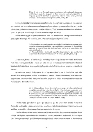 68
O fato de não haver formação para os professores sobre educação do campo
contribui para que eles cheguem às ilhas com uma visão urbanocêntrica e
burguesa, querendo transferir os elementos urbanos para o campo, além de
fortalecer a identidade do campo. (FERNANDES, 2017, p. 80)
Fernandes (2017) problematiza acerca da formação dos professores, colocando-nos a pensar
um currículo que engendra novas questões pedagógicas sobre o processo educativo nas escolas
públicas do campo, contribuindo para esse (a) educador (a) ao ser designado à determinado local,
possa se apropriar de suas especificidades antes de chegar ao campo.
No decreto nº 7.352, de 4 de novembro de 2010, são evidenciados e assegurados direitos às
populações do campo. Por exemplo, o Art. 4º evidencia alguns objetivos, como:
V – Construção, reforma, adequação e ampliação de escolas do campo, de acordo
com critérios de sustentabilidade e acessibilidade, respeitando as diversidades
regionais, as características das distintas faixas etárias e as necessidades do
processo educativo;
VI - Formação inicial e continuada específica de professores que atendam às
necessidades de funcionamento da escola do campo. (BRASIL, 2010, p. 3)
Ao observar, tanto a lei e a resolução relatada, percebe-se que estão elaboradas da maneira
mais clara possível, sobretudo, é visível que estas não são exercidas plenamente no contexto atual
da educação brasileira no campo, deixando lacunas, principalmente, no que concerne à inclusão no
campo.
Dessa forma, através da leitura do Art. 7º da resolução nº 2, de 28 de abril de 2008, são
evidenciados e assegurados direitos ao morador da área do campo. Assim sendo, aspectos como:
organização, funcionamento, transporte e outros, próprios da escola do campo são colocados da
maneira como devem funcionar.
Art. 7º A Educação do Campo deverá oferecer sempre o indispensável apoio
pedagógico aos alunos, incluindo condições infraestruturais adequadas, bem
como materiais e livros didáticos, equipamentos, laboratórios, biblioteca e áreas
de lazer e desporto, em conformidade com a realidade local e as diversidades dos
povos do campo, com atendimento ao art. 5º das Diretrizes Operacionais para a
Educação Básica nas escolas do campo (BRASIL, 2008).
Deste modo, percebemos que o (a) educando (a) do campo tem direito de receber
formação continuada, escolas com mínimas condições, materiais didáticos e infraestrutura, para
viabilizar uma prática educativa significativa na educação do campo.
A educação no campo possui histórico de lutas e conquistas dos movimentos sociais. Muito
do que até hoje foi conquistado, certamente não existiria, senão esse movimento de buscar por
uma educação do campo que contemplasses os povos do campo. Desta maneira, os movimentos
 