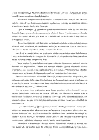 69
sociais, principalmente, o Movimento dos Trabalhadores Rurais Sem Terra (MST), possuem grande
importância no contexto da educação brasileira.
Ressaltamos a importância dos movimentos sociais em relação à luta por uma educação
inclusiva e pelos direitos do campo, em que estes batalham, até hoje, para que as políticas públicas
se efetivam no cenário da educação do campo.
Lopes e Oliveira (2012, p. 5) ressaltam que os movimentos sociais lutam por uma educação
de qualidade para o campo. Portanto, sabemos da relevância dos movimentos sociais na educação
inclusiva no campo é extensa, pois estes são os responsáveis por todas as lutas na garantia da
efetivação dos direitos.
Os movimentos sociais contribuem para que a educação inclusiva se desenvolva no campo,
pois estes lutam pela efetivação dos direitos da população. Notando que é dever de todo cidadão
lutar por seus direitos impondo ao estado o cumprimento das leis.
A reflexão acerca dos fatores que implicam na relação entre estado e educação inclusiva no
campo será baseada na leitura de alguns dos documentos oficiais que foram elaborados em favor
destes, avaliando sobre o cumprimento da lei.
Rabelo e Caiado (2014, p. 64) asseguram que a educação do campo e a educação especial
possuem suas singularidades. Todavia, sua interface apresenta grande importância quando
evidenciamos suas histórias de superação das condições de exclusão. Vale ressaltar que estes dois
eixos possuem um histórico de lutas e podemos afirmar que esta união é necessária.
O estado possui inúmeros deveres com a educação, desde a valorização é indispensável, pois
no futuro o país cresça de forma positiva. Por isso, o que foi conquistado precisa ser colocado em
prática. Porém, ainda é comum vermos escolas principalmente no campo nas quais não há suporte
para receber um educando (a) com limitações.
Barreta e Canan (2012, p. 4) relatam que o Estado possui um caráter dominador com um
discurso democrático, entretanto em muitos casos este não compete às reivindicações e
necessidades educacionais. Visto que, o estado não se preocupa com a realidade das escolas, com
os desafios diários que esta enfrenta. Existe, assim, um governo que não garante a igualdade de
direitos a todos.
Lopes e Oliveira (2012, p. 5) asseguram que mesmo estando garantidos em leis os sujeitos
que moram no campo ainda são esquecidos e sofrem com o descaso, especialmente, em seus
espaços destinados para a educação. Deste modo, percebe-se como o estado trata o campo e a
cidade de maneira distinta, os movimentos sociais lutam por uma educação de qualidade para o
campo em que está incluído a Educação Inclusiva que faz parte dessas lutas.
No entanto, ao tratarmos de Educação Inclusiva no campo os desafios são maiores, haja
vista que as lutas por direitos iguais são ainda mais difíceis. Marcoccia (2012, p. 15) relata que as
 