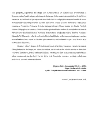 7
e de geografia, experiência de estágio com alunos surdos e um trabalho que problematiza as
RepresentaçõesSociaissobre o sujeito surdo do campo clínico ao socioantropológico. Os 05 (cinco)
trabalhos, Normalidade a Diferença comoAlteridade:Sentidos e Significados de Graduandos de Letras
do Parfor sobre a Surdez; Docentes Ouvintes e Discentes Surdos: O Ensino de História e a Educação
Inclusiva na Perspectiva Freireana; O Ensino da Geografia para Alunos Surdos: Um Desafio Possível;
Práticas Pedagógicas Inclusivas: A Tessitura no Estágio Acadêmico em Prol da Inclusão Educacional de
PcD’s em uma Escola Estadual do Município de Cametá-Pa e Reflexões Acerca do Livro “Surdez e
Educação”: O Olhar sobre o Surdo no Âmbito Clínico-Reabilitador ao Socioantropológico, apresentam
uma reflexão ao leitor sobre os desafios que o educando surdo vivencia no processo de educação
na Amazônia Tocantina.
Eis aí, 05 (cinco) Grupos de Trabalhos contendo 27 artigos relevantes e atuais na área da
Educação Especial no Campo, da interculturalidade, da inclusão e dos estudos surdos na Amazônia
Tocantina. Os leitores, então, estão convidados a refletir junto com os autores das problemáticas
sobre a resistência surda, ribeirinha, do Norte e da Amazônia, contra as práticas excludentes,
ouvintistas, normalizadoras e coloniais.
Waldma Maíra Menezes de Oliveira – UFPA
Tiago Corrêa Saboia – UFPA
Cyntia França Cavalcante de Andrade da Silva – UEPA
Cametá, 10 de outubro de 2018.
 