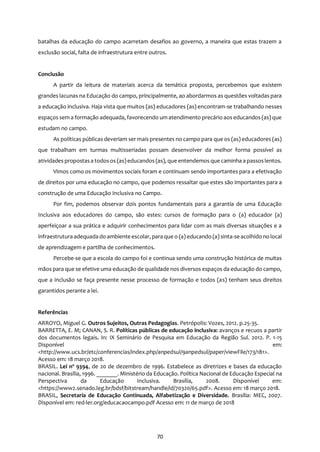 70
batalhas da educação do campo acarretam desafios ao governo, a maneira que estas trazem a
exclusão social, falta de infraestrutura entre outros.
Conclusão
A partir da leitura de materiais acerca da temática proposta, percebemos que existem
grandes lacunas na Educação do campo, principalmente, ao abordarmos as questões voltadas para
a educação inclusiva. Haja vista que muitos (as) educadores (as) encontram-se trabalhando nesses
espaços sem a formação adequada, favorecendo um atendimento precário aos educandos (as) que
estudam no campo.
As políticas públicas deveriam ser mais presentes no campo para que os (as) educadores (as)
que trabalham em turmas multisseriadas possam desenvolver da melhor forma possível as
atividades propostasa todosos (as)educandos (as), que entendemos que caminha a passoslentos.
Vimos como os movimentos sociais foram e continuam sendo importantes para a efetivação
de direitos por uma educação no campo, que podemos ressaltar que estes são importantes para a
construção de uma Educação Inclusiva no Campo.
Por fim, podemos observar dois pontos fundamentais para a garantia de uma Educação
Inclusiva aos educadores do campo, são estes: cursos de formação para o (a) educador (a)
aperfeiçoar a sua prática e adquirir conhecimentos para lidar com as mais diversas situações e a
infraestrutura adequada do ambiente escolar, para que o (a) educando (a) sinta-se acolhido no local
de aprendizagem e partilha de conhecimentos.
Percebe-se que a escola do campo foi e continua sendo uma construção histórica de muitas
mãos para que se efetive uma educação de qualidade nos diversos espaços da educação do campo,
que a inclusão se faça presente nesse processo de formação e todos (as) tenham seus direitos
garantidos perante a lei.
Referências
ARROYO, Miguel G. Outros Sujeitos, Outras Pedagogias. Petrópolis: Vozes, 2012. p.25-35.
BARRETTA, E. M; CANAN, S. R. Políticas públicas de educação inclusiva: avanços e recuos a partir
dos documentos legais. In: IX Seminário de Pesquisa em Educação da Região Sul. 2012. P. 1-15
Disponível em:
<http://www.ucs.br/etc/conferencias/index.php/anpedsul/9anpedsul/paper/viewFile/173/181>.
Acesso em: 18 março 2018.
BRASIL. Lei nº 9394, de 20 de dezembro de 1996. Estabelece as diretrizes e bases da educação
nacional. Brasília, 1996. _______. Ministério da Educação. Política Nacional de Educação Especial na
Perspectiva da Educação Inclusiva. Brasília, 2008. Disponível em:
<https://www2.senado.leg.br/bdsf/bitstream/handle/id/70320/65.pdf>. Acesso em: 18 março 2018.
BRASIL, Secretaria de Educação Continuada, Alfabetização e Diversidade. Brasília: MEC, 2007.
Disponível em: red-ler.org/educacaocampo.pdf Acesso em: 11 de março de 2018
 