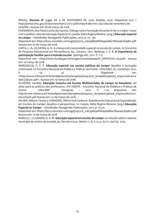 71
BRASIL, Decreto Nº 7.352, DE 4 DE NOVEMBRO DE 2010. Brasília, 2010. Disponível em: <
http://portal.mec.gov.br/docman/marco-2012-pdf/10199-8-decreto-7352-de4-de-novembro-de-
2010/file> Acesso em: 28 de março de 2018
FERNANDES, Ana Paula Cunha dos Santos. Diálogo sobre Formação Docente: O Ser e o Saber–Fazer
com o público–alvo da Educação Especial In: Caiado, Kátia Regina Moreno. (org.) Educação especial
no campo – Uberlândia: Navegando Publicações, 2017, p. 73 - 90.
Disponível em: https://docs.wixstatic.com/ugd/35e7c6_cab398d36fb849ea86e1fbee46769d62.pdf
Acesso em: 10 de março de 2018.
LOPES, L. A.; OLIVEIRA, A. N. A criança com necessidade especial na escola do campo. In: Encontro
de Pesquisa Educacional em Pernambuco, 04., Caruaru, 2012. Barbosa, J. S. B. A importância da
participação familiar para a inclusão escolar. Ipatinga-MG. 2011. P. 1-12
Disponível em: <http://www.fundaj.gov.br/images/stories/epepe/IV_EPEPE/t1/C1-03.pdf>. Acesso
em: 16 março de 2018.
MARCOCCIA, P. C. P. Educação especial nas escolas públicas do campo: desafios à formação
continuada. In: Encontro Nacional de Didática e Práticas de Ensino - UNICAMP, 16., Campinas, 2012.
P. 14- 25 Disponível em:
<http://www.infoteca.inf.br/endipe/smarty/templates/arquivos_template/upload_arquivos/acervo
/docs/3650c.pdf>. Acesso em: 19 março de 2018.
OLIVEIRA, Ivanilde. Educação Inclusiva em Escolas Multisseriadas do Campo na Amazônia: um
olhar para as práticas dos professores. XVI ENDIPE - Encontro Nacional de Didática e Práticas de
Ensino - UNICAMP - Campinas – 2012. P. 1-14 Disponível em:
http://www.infoteca.inf.br/endipe/smarty/templates/arquivos_template/upload_arquivos/acervo/
docs/1931b.pdf Acesso em: 27 de março de 2018.
PALMA, Débora Teresa e CARNEIRO, Relma Urel Carbone. Atendimento Educacional Especializado
em Escolas do Campo: desafios e perspectivas. In: Caiado, Kátia Regina Moreno. (org.) Educação
Especial no Campo – Uberlândia: Navegando Publicações, 2017, p. 15-50.
Disponível em: https://docs.wixstatic.com/ugd/35e7c6_cab398d36fb849ea86e1fbee46769d62.pdf
Acesso em: 10 de março de 2018
RABELO, L. C; CAIADO, K. R. M. Educação especial emescolas do campo: um estudo sobre o sistema
municipal de ensino de marabá, pa. Revista Cocar, Belém, v. 8, n.15, p. 63-71, Jan/Jul. 2014.
 