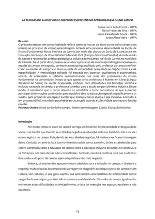 73
AS MARCAS DO ALUNO SURDO NO PROCESSO DE ENSINO APRENDIZAGEM DO/NO CAMPO
Joana Laura Cota Corrêa – UFPA
Flávia Freitas da Silva – UFPA
Joana Carvalho de Souza – UFPA
Joyce Alves Vieira – UFPA
Resumo
O presente estudo tem como finalidade refletir sobre as marcas do aluno surdo do/no campo com
relação ao processo de ensino-aprendizagem. Através uma pesquisa desenvolvida na Escola de
Ensino Fundamental Nossa Senhora do Carmo, por meio das alunas do Curso de Licenciatura em
Educação do Campo, da Universidade Federal do Pará (Campus Tocantins/Cametá), durante o mês
de agosto a respeito das práticas pedagógica inclusiva do/no campo na Vila do Carmo, no município
de Cametá- PA. A partir disso, buscou-se analisar o processo de ensino-aprendizagem inclusivo nas
escolas do campo, em seguida, conhecera metodologia utilizada pelo professor do campo e refletir
como as escolas do campo e o aluno ouvinte da comunidade pesquisada se dispõe frente a essa
especificidade. A metodologia utilizada foi baseada nos aspectos qualitativos e quantitativos,
através de entrevistas e relatório semiestruturado nas casas dos professores do ensino
fundamental na comunidade. Notou-se que apenas uma professora é fluente em Libras (Língua
Brasileira de Sinais) na escola pesquisada, embora, com dificuldades em trabalhar sozinha a
inclusão na escola do campo, a professora contribui para a escola ser parcialmente inclusiva. Desse
modo, é necessário que o corpo docente se sensibilize e tome consciência de que é preciso
participar de formações continuadas para o público-alvo da educação especial, especificamente os
surdos, para promover um espaço escolar que interaja com os alunos e seja inclusivo. Contudo, é
um processo difícil, mas não impossível de ser alcançado quando a coletividade acontece no âmbito
escolar.
Palavras-chaves: Aluno surdo do/no campo. Ensino-aprendizagem. Escola. Educação inclusiva.
Introdução
Por muito tempo o povo do campo carrega um histórico de precariedade e desigualdade
social, isso mostra que tiveram seus direitos negados. A educação inclusiva, também, traz esse viés
no seu registro no campo. Pois, devido ter seus direitos negados, há muitos anos ficaram à margem
deles. Contudo, através da luta dos movimentos sociais como, também, de leis estabelecidas para
serem cumpridas, tanto a educação do campo como a educação inclusiva de surdos se constituiu e
se fortaleceu por meio dessas lutas e resistências. Contudo, essa luta continua para que os direitos
dos surdos e do povo do campo sejam adquiridos e não mais negados.
Embora, já existiam leis que promovam subsídios para a inclusão no campo, o direito e o
respeito, muitasescolas do campo ainda carregam no imaginário social que o povo do campo é sem
cultura, sem saberes, o que gera sujeitos que apresentam características de inferioridade como:
vergonha da sua origem, por isso, não assumem a sua identidade. Os surdos do campo, igualmente,
enfrentam essas dificuldades, e principalmente, a falta de interação nos espaços escolares e não
escolares.
 