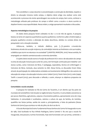 74
Para sensibilizar o corpo docente à conscientização e construção da alteridade, respeito e
direito na educação inclusiva no/do campo, o objetivo deste artigo visa analisar como está
acontecendo o processo de ensino aprendizagem nas escolas do campo, bem como, conhecer a
metodologia utilizada pelo professor do campo e refletir como a escola e o aluno ouvinte se
dispõem frente a essa especificidade. Nessa ordem, o artigo apresentará resultados e discussões.
Aspectos metodológicos da pesquisa
Os dados desta pesquisa foram coletados no dia 1 a 10 do mês de agosto. A pesquisa
baseou-se tanto em aspectos quantitativos quanto qualitativos. Conforme Ludke e André (1996), a
pesquisa qualitativa envolve a obtenção de dados descritivos, obtidos no contato direto do
pesquisador com a situação estudada.
Utilizou-se, também, o método dialético, pois [...] E, penetra o mundo dos
fenômenos através de sua ação recíproca, da contradição inerente ao fenômeno e de sua mudanç
a dialética que ocorre na natureza e na sociedade” (LAKATOS; MARCONI, 2010). Nesse sentido, foi
empregado um relatório semiestruturado e entrevista domiciliar.
O sujeito deste estudo exerce a função de professora há 21 anos e de educadora do campo
na área da educação inclusiva para surdo há 5 anos, tem formação continuada para trabalhar com
alunos surdos, como: instrutora de libras. É pedagoga, especialista, técnica em enfermagem e
instrutora de libras. Contudo, atua somente no AEE. Dessa forma, as discussões foram feitas
através da participação de colaboradores atrelados ao levantamento bibliográfico dos autores da
educação do campo e da educação inclusiva como: Caldart (2012), Paulo Freire (2011), Leite (1999),
Tardif e Lessard (2013), para discussão e reflexão, e assim, alcançar os objetivos propostos da
pesquisa.
Comunidade e escola estudada
A pesquisa foi realizada na Vila do Carmo do Tocantins, é um distrito que faz parte do
município de Cametá/Pará. Está situada na região do baixo Tocantins. A comunidade caracteriza-se
por povos ribeirinhos, agricultores, caiçaras e funcionários públicos, apresentando cerca de 7.654
habitantes. A comunidade é acolhedora, valoriza a cultura do açaí, da farinha, do Carimbo,
quadrilha nas festas juninas, samba de cacete e, principalmente, a festa da padroeira (Nossa
Senhora do Carmo) que acontece no mês de julho, do dia 6 ao dia 16.
A Escola Municipal de Ensino Fundamental Nossa Senhora do Carmo foi inaugurada no ano
de 1985. Está localizada na Rua Arlindo Rodrigues, bairro Cametá II. No ano que a escola foi
inaugurada, esta possuía 3 turmas funcionado, hoje está funcionado com 34 turmas, contendo: 2
 