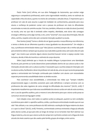 76
Paulo Freire (2011) afirma, em sua obra Pedagogia da Autonomia, que ensinar exige
segurança e competência profissional, assim como rigorosidade metódica, tanto no estímulo da
capacidade crítica do aluno, quanto no ensino de conteúdos e atitudes éticas. É importante que o
professor em sala de aula assuma o papel de mediador do conhecimento, passando para seus
alunos a confiança de poderem contar com a pessoa do professor em meio às dificuldades
encontradas no meio do caminho escolar. Pois isso, também, influencia na visão do aluno (ouvinte)
na escola, uma vez que não é ensinado sobre respeito, alteridade, este aluno não consegue
enxergar a diferença como algo normal, e sim, como “anormal”, isso causa descriminação, falta de
afeto, carinho, respeito entre eles sem constante interação saudável na escola.
Para Santos (2009) “temos o direito de ser iguais quando a nossa diferença nos inferioriza;
e temos o direito de ser diferentes quando a nossa igualdade nos descaracteriza”. Em relação a
isso, a professora entrevistada relatou que “eles (alunos ouvintes) sempre vão a minha sala pedir
para ensiná-los Libras e sempre que eu posso vou à sala deles quando estou sem aula e eles em aula
vaga”. Isso mostra que somente alguns alunos (ouvinte) buscam tornar o espaço escolar mais
inclusivo, devido à falta de incentivo e estímulo do corpo docente.
Skliar (1997) defende que o intuito do modelo bilíngue é proporcionar uma identidade
bicultural, pois permite ao Surdo desenvolver potencialidades dentro de sua cultura surda e criar
interações através dela com a cultura ouvinte. É necessário que o ouvinte esteja em interação com
os alunos surdos, facilitando o dever do professor em sala de ala, uma vez que na escola pesquisada
apenas a entrevistada tem formação continuada para trabalhar com alunos com necessidades
especiais promovendo acessibilidade deste no âmbito escolar.
Para acontecer essa acessibilidade, a entrevistada nos relata que “sempre trabalho
proporcionando jogos e utensílios acessíveis para cada deficiência e sempre converso com os
professores das salas regulares de como emergir às dificuldades dos mesmos” (ALICE, 2018). É
importante ressaltarmos que toda essa acessibilidade dos alunos surdos em sala de aula acontece,
sem o uso do aparelho auditivo, pois o mesmo é uma alternativa para que o aluno surdo possa se
comunicar através da linguagem verbal.
Com relação a isso, nem todos os sujeitos surdos se adequam, querem ou tem condições
econômicas para aderir o aparelho auditivo, então, a professora entrevistada ressalta que em sua
sala “não utilizam, e eu como professora do AEE estimulo a aceitação da língua materna do aluno
a L1 que é a Libras” (ALICE, 2018). Portanto, a entrevistada continua ensinando a língua já utilizada
pelos alunos surdos, já que para eles ao longo do tempo vai se tornando mais fácil valorizar sua
língua materna, uma vez que o aluno surdo do campo tem o primeiro contato com a língua de sinais
através de sinais caseiros que são usados pela família, grupos de amigos, entre outros.
 