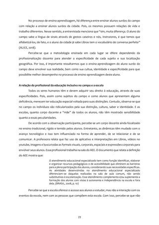 77
No processo de ensino-aprendizagem, há diferença entre ensinar alunos surdos do campo
com relação a ensinar alunos surdos da cidade. Pois, os mesmos possuem relações de vida e
trabalho diferentes. Nesse sentido, a entrevistada menciona que “sim, muita diferença. O aluno do
campo sabe a língua de sinais através de gestos caseiros e nós, instrutores, é que temos que
alfabetizá-los, de fato, e o aluno da cidade já sabe Libras tem o vocabulário de conversa perfeita”
(ALICE, 2018).
Percebe-se que a metodologia ensinada em cada lugar se difere dependendo da
profissionalização docente para atender a especificidade de cada sujeito e sua localização
geográfica. Por isso, é importante ressaltarmos que o ensino-aprendizagem do aluno surdo do
campo deve envolver sua realidade, bem como sua cultua, identidade e especificidade para que
possibilite melhor desempenho no processo de ensino-aprendizagem deste aluno.
A relação do profissional da educação inclusiva no campo e a escola
Todos os seres humanos têm e devem adquirir seu direito à educação, através de suas
especificidades. Pois, assim como sujeitos do campo e como alunos que apresentam alguma
deficiência, merecem ter educação especial voltada para suas distinções. Contudo, observa-se que
no campo os indivíduos são ridicularizados pela sua distinção, cultura, saber e identidade. E as
escolas, quanto corpo docente e “mãe” de todos os alunos, não têm mostrado sensibilidade
quanto a essas peculiaridades.
De acordo com a observação participante, percebe-se um corpo docente ainda focalizado
no ensino tradicional, rígido e temido pelos alunos. Entretanto, as dinâmicas têm mudado com o
avanço tecnológico e isso tem influenciado na forma de aprender, de se relacionar e de se
comunicar. A professora relata que faz uso de aplicativo e interpretações em Libras, vídeos no
youtube, imagens e busca todas as formais visuais, corporais, espaciais e expressões corporais para
envolver seus alunos. Essa profissional trabalha na sala do AEE. O documento que relata a definição
do AEE mostra que:
O atendimento educacional especializado tem como função identificar, elaborar
e organizar recursos pedagógicos e de acessibilidade que eliminem as barreiras
para a plena participação dos alunos, considerando suas necessidades específicas.
As atividades desenvolvidas no atendimento educacional especializado
diferenciam–se daquelas realizadas na sala de aula comum, não sendo
substitutivas à escolarização. Esse atendimento complementa e/ou suplementa a
formação dos alunos com vistas à autonomia e independência na escola e fora
dela. (BRASIL, 2008, p. 10)
Percebe-se que a escola oferece o acesso aos alunos a estudar, mas não a interação com os
eventos da escola, nem com as pessoas que compõem esta escola. Com isso, percebe-se que não
 