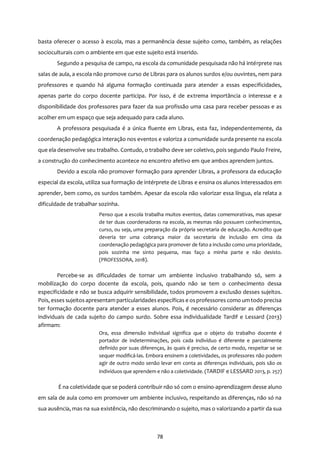 78
basta oferecer o acesso à escola, mas a permanência desse sujeito como, também, as relações
socioculturais com o ambiente em que este sujeito está inserido.
Segundo a pesquisa de campo, na escola da comunidade pesquisada não há intérprete nas
salas de aula, a escola não promove curso de Libras para os alunos surdos e/ou ouvintes, nem para
professores e quando há alguma formação continuada para atender a essas especificidades,
apenas parte do corpo docente participa. Por isso, é de extrema importância o interesse e a
disponibilidade dos professores para fazer da sua profissão uma casa para receber pessoas e as
acolher em um espaço que seja adequado para cada aluno.
A professora pesquisada é a única fluente em Libras, esta faz, independentemente, da
coordenação pedagógica interação nos eventos e valoriza a comunidade surda presente na escola
que ela desenvolve seu trabalho. Contudo, o trabalho deve ser coletivo, pois segundo Paulo Freire,
a construção do conhecimento acontece no encontro afetivo em que ambos aprendem juntos.
Devido a escola não promover formação para aprender Libras, a professora da educação
especial da escola, utiliza sua formação de intérprete de Libras e ensina os alunos interessados em
aprender, bem como, os surdos também. Apesar da escola não valorizar essa língua, ela relata a
dificuldade de trabalhar sozinha.
Penso que a escola trabalha muitos eventos, datas comemorativas, mas apesar
de ter duas coordenadoras na escola, as mesmas não possuem conhecimentos,
curso, ou seja, uma preparação da própria secretaria de educação. Acredito que
deveria ter uma cobrança maior da secretaria de inclusão em cima da
coordenação pedagógica para promover de fato a inclusão como uma prioridade,
pois sozinha me sinto pequena, mas faço a minha parte e não desisto.
(PROFESSORA, 2018).
Percebe-se as dificuldades de tornar um ambiente inclusivo trabalhando só, sem a
mobilização do corpo docente da escola, pois, quando não se tem o conhecimento dessa
especificidade e não se busca adquirir sensibilidade, todos promovem a exclusão desses sujeitos.
Pois, esses sujeitosapresentam particularidadesespecíficas e osprofessores como um todo precisa
ter formação docente para atender a esses alunos. Pois, é necessário considerar as diferenças
individuais de cada sujeito do campo surdo. Sobre essa individualidade Tardif e Lessard (2013)
afirmam:
Ora, essa dimensão individual significa que o objeto do trabalho docente é
portador de indeterminações, pois cada indivíduo é diferente e parcialmente
definido por suas diferenças, às quais é preciso, de certo modo, respeitar se se
sequer modificá-las. Embora ensinem a coletividades, os professores não podem
agir de outro modo senão levar em conta as diferenças individuais, pois são os
indivíduos que aprendem e não a coletividade. (TARDIF e LESSARD 2013, p. 257)
É na coletividade que se poderá contribuir não só com o ensino-aprendizagem desse aluno
em sala de aula como em promover um ambiente inclusivo, respeitando as diferenças, não só na
sua ausência, mas na sua existência, não descriminando o sujeito, mas o valorizando a partir da sua
 