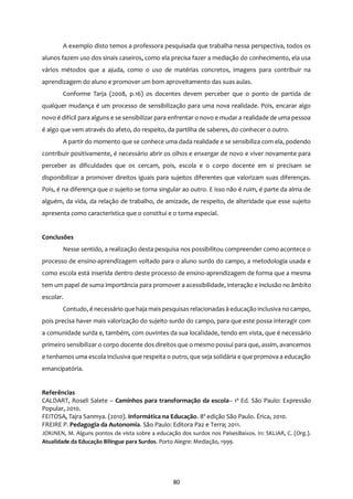 80
A exemplo disto temos a professora pesquisada que trabalha nessa perspectiva, todos os
alunos fazem uso dos sinais caseiros, como ela precisa fazer a mediação do conhecimento, ela usa
vários métodos que a ajuda, como o uso de matérias concretos, imagens para contribuir na
aprendizagem do aluno e promover um bom aproveitamento das suas aulas.
Conforme Tarja (2008, p.16) os docentes devem perceber que o ponto de partida de
qualquer mudança é um processo de sensibilização para uma nova realidade. Pois, encarar algo
novo é difícil para alguns e se sensibilizar para enfrentar o novo e mudar a realidade de uma pessoa
é algo que vem através do afeto, do respeito, da partilha de saberes, do conhecer o outro.
A partir do momento que se conhece uma dada realidade e se sensibiliza com ela, podendo
contribuir positivamente, é necessário abrir os olhos e enxergar de novo e viver novamente para
perceber as dificuldades que os cercam, pois, escola e o corpo docente em si precisam se
disponibilizar a promover direitos iguais para sujeitos diferentes que valorizam suas diferenças.
Pois, é na diferença que o sujeito se torna singular ao outro. E isso não é ruim, é parte da alma de
alguém, da vida, da relação de trabalho, de amizade, de respeito, de alteridade que esse sujeito
apresenta como característica que o constitui e o torna especial.
Conclusões
Nesse sentido, a realização desta pesquisa nos possibilitou compreender como acontece o
processo de ensino-aprendizagem voltado para o aluno surdo do campo, a metodologia usada e
como escola está inserida dentro deste processo de ensino-aprendizagem de forma que a mesma
tem um papel de suma importância para promover a acessibilidade, interação e inclusão no âmbito
escolar.
Contudo, é necessário que haja mais pesquisas relacionadas à educação inclusiva no campo,
pois precisa haver mais valorização do sujeito surdo do campo, para que este possa interagir com
a comunidade surda e, também, com ouvintes da sua localidade, tendo em vista, que é necessário
primeiro sensibilizar o corpo docente dos direitos que o mesmo possui para que, assim, avancemos
e tenhamos uma escola inclusiva que respeita o outro, que seja solidária e que promova a educação
emancipatória.
Referências
CALDART, Roseli Salete – Caminhos para transformação da escola– 1ª Ed. São Paulo: Expressão
Popular, 2010.
FEITOSA, Tajra Sanmya. (2010). Informática na Educação. 8ª edição São Paulo. Érica, 2010.
FREIRE P. Pedagogia da Autonomia. São Paulo: Editora Paz e Terra; 2011.
JOKINEN, M. Alguns pontos de vista sobre a educação dos surdos nos PaísesBaixos. In: SKLIAR, C. (Org.).
Atualidade da Educação Bilíngue para Surdos. Porto Alegre: Mediação, 1999.
 