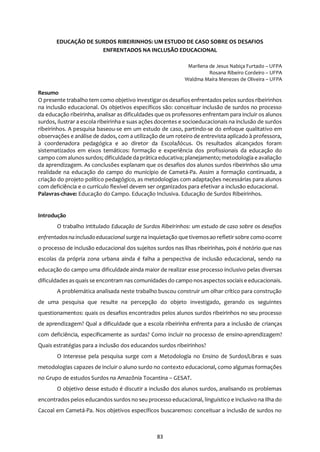 83
EDUCAÇÃO DE SURDOS RIBEIRINHOS: UM ESTUDO DE CASO SOBRE OS DESAFIOS
ENFRENTADOS NA INCLUSÃO EDUCACIONAL
Marilena de Jesus Nabiça Furtado – UFPA
Rosana Ribeiro Cordeiro – UFPA
Waldma Maíra Menezes de Oliveira – UFPA
Resumo
O presente trabalho tem como objetivo investigar os desafios enfrentados pelos surdos ribeirinhos
na inclusão educacional. Os objetivos específicos são: conceituar inclusão de surdos no processo
da educação ribeirinha, analisar as dificuldades que os professores enfrentam para incluir os alunos
surdos, ilustrar a escola ribeirinha e suas ações docentes e socioeducacionais na inclusão de surdos
ribeirinhos. A pesquisa baseou-se em um estudo de caso, partindo-se do enfoque qualitativo em
observações e análise de dados, com a utilização de um roteiro de entrevista aplicado à professora,
à coordenadora pedagógica e ao diretor da Escola/lócus. Os resultados alcançados foram
sistematizados em eixos temáticos: formação e experiência dos profissionais da educação do
campo com alunos surdos; dificuldade da prática educativa; planejamento; metodologia e avaliação
da aprendizagem. As conclusões explanam que os desafios dos alunos surdos ribeirinhos são uma
realidade na educação do campo do município de Cametá-Pa. Assim a formação continuada, a
criação do projeto político pedagógico, as metodologias com adaptações necessárias para alunos
com deficiência e o currículo flexível devem ser organizados para efetivar a inclusão educacional.
Palavras-chave: Educação do Campo. Educação Inclusiva. Educação de Surdos Ribeirinhos.
Introdução
O trabalho intitulado Educação de Surdos Ribeirinhos: um estudo de caso sobre os desafios
enfrentados nainclusãoeducacional surge na inquietação que tivemosao refletir sobre como ocorre
o processo de inclusão educacional dos sujeitos surdos nas ilhas ribeirinhas, pois é notório que nas
escolas da própria zona urbana ainda é falha a perspectiva de inclusão educacional, sendo na
educação do campo uma dificuldade ainda maior de realizar esse processo inclusivo pelas diversas
dificuldadesasquais se encontram nas comunidadesdo campo nosaspectos sociaise educacionais.
A problemática analisada neste trabalho buscou construir um olhar crítico para construção
de uma pesquisa que resulte na percepção do objeto investigado, gerando os seguintes
questionamentos: quais os desafios encontrados pelos alunos surdos ribeirinhos no seu processo
de aprendizagem? Qual a dificuldade que a escola ribeirinha enfrenta para a inclusão de crianças
com deficiência, especificamente as surdas? Como incluir no processo de ensino-aprendizagem?
Quais estratégias para a inclusão dos educandos surdos ribeirinhos?
O interesse pela pesquisa surge com a Metodologia no Ensino de Surdos/Libras e suas
metodologias capazes de incluir o aluno surdo no contexto educacional, como algumas formações
no Grupo de estudos Surdos na Amazônia Tocantina – GESAT.
O objetivo desse estudo é discutir a inclusão dos alunos surdos, analisando os problemas
encontrados pelos educandos surdos no seu processo educacional, linguístico e inclusivo na Ilha do
Cacoal em Cametá-Pa. Nos objetivos específicos buscaremos: conceituar a inclusão de surdos no
 