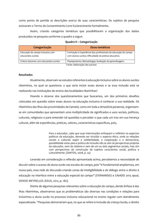 85
como ponto de partida as descrições acerca de suas características. Os sujeitos da pesquisa
assinaram o Termo de Consentimento Livre Esclarecimento formalmente.
Assim, criando categorias temáticas que possibilitaram a organização dos dados
produzidos na pesquisa conforme o quadro a seguir.
Quadro II – Categorização
Categorização Eixos temáticos
Educação do campo inclusiva com
educandos surdos
Formação e Experiência dos profissionais da educação do campo
com alunos surdos; Dificuldade da prática educativa.
Prática docente com educandos surdos Planejamento; Metodologia; Avaliação da aprendizagem.
Fonte: elaboração das autoras
Resultados
Atualmente, observam-se estudos referentes à educação inclusiva sobre os alunos surdos
ribeirinhos, no qual se questiona: o que seria incluir esses alunos e se essa inclusão está se
realizando nas instituições de ensino das localidades ribeirinhas?
Visando o alcance dos questionamentos que buscamos, um dos primeiros desafios
colocados em questão sobre esses alunos na educação inclusiva é conhecer a sua realidade. Os
ribeirinhos das ilhas das proximidades de Cametá, como em toda a Amazônia paraense, organizam-
se em comunidades que apresentam uma multiplicidade de significados e usos sociais, políticos,
culturais, religiosos e para entender tal questões e perceber o que cada um traz em sua herança
cultural, além de experiências, práticas, valores, características especificas, pois,
Para o educador, cabe que suas intervenções enfoquem e refletem os aspectos
políticos da educação, devendo ser incluído o aspecto ético, onde as relações
sociais e culturais sejam a solidariedade, a cooperação e a democracia,
possibilidade estas para a prática de inclusão não se ater ás perspectivas próprias
do educador, nem do sistema e nem de um ou dois segmentos sociais, mas sim
com perspectivas da construção de sujeitos conscientes social, política e
culturalmente. (SANTOS, 2008, p. 24)
Levando em consideração a reflexão apresentada acima, percebemos a necessidade de
discutir sobre o acesso do aluno surdo nas escolas do campo, pois “é fundamental ampliarmos, em
nosso país, essa rede de discussão criando zonas de inteligibilidade e de diálogo entre o direito à
educação na interface entre a educação especial do campo” (FERNANDES e CAIADO 2015 apud,
DENISE MEYRELLES JESUS, 2012, p. 182).
Diante de algumas pesquisas relevantes sobre a educação do campo, dando ênfase à das
ilhas ribeirinhas, observamos que as problemáticas são diversas nas condições e relações para
incluirmos o aluno surdo no processo inclusivo educacional no ensino regular com atendimento
especializado. “Pesquisas demonstram que, no que se refere à inclusão da criança Surda, o direito
 