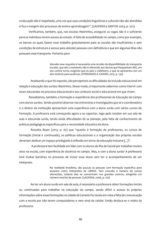 86
a educação não é respeitado, uma vez que suas condições linguísticas e culturais não são atendidas
e fica a margem dos processos de ensino-aprendizagem”. (LACERDA e SANTOS 2003, p. 201).
Verificamos, também, que, nas escolas ribeirinhas, assegurar as vagas não é o suficiente
para os indivíduos terem acesso ao estudo. A falta de acessibilidade no campo, como por exemplo,
os barcos os quais fazem esse trabalho gratuitamente para as escolas são insuficientes e sem
condições de estrutura e acesso para atender pessoas com deficiência e que em algumas ilhas não
possuem esse transporte. Portanto para
Atender esse requisito é necessária uma revisão da disponibilidade do transporte
escolar, que até o momento não é oferecido aos alunos que frequentam AEE, em
seu contra turno, exigindo que os pais o viabilizem, o que se apresenta com um
dos motivos para ausência. (FERNANDES E CAIADO, 2015, p. 135)
Analisando o que foi exposto, são perceptíveis as dificuldades da inclusão educacional em
relação à educação dos surdos ribeirinhos. Desse modo, é importante sabermos como intervir com
esses educandos no processo educacional e seu contexto social e educacional em que vivem.
Ressaltamos, também, a formação e experiência dos profissionais da Educação do Campo
com alunos surdos. Sendo possível observar nas entrevistas e investigações que só a coordenadora
e o diretor da instituição apresentam uma experiência com a aluna surda com vários cursos de
formação. A professora está começando agora a se capacitar, logo após receber em sua sala de
aula a educanda surda, tendo ainda dificuldades de se planejar, pela falta de conhecimento de
práticas pedagógicas específicas para a necessidade educativa da aluna.
Ressalta Beyer (2013, p. 67) que “quanto à formação de professores, os cursos de
formação (inicial e continuada), as políticas educacionais e a organização das próprias escolas
deveriam dedicar um espaço privilegiado à reflexão em torno da educação inclusiva [...]”.
A professora tem facilidade em lidar com os alunos da ilha de Cacoal por trabalhar muitos
anos na escola, com experiência de docência no campo. Mas, e com a aluna surda? A professora
terá muitas barreiras no processo de incluir esse aluno sem ter o acompanhamento de um
intérprete.
Na realidade brasileira, são poucas as pessoas com formação específica para
atuarem como intérpretes da LIBRAS. Tem crescido o número de cursos
oferecidos, todavia eles se concentram nos grandes centros, atingindo um
número restrito de pessoas. (LACERDA, 2006, p. 170)
Ao ter um aluno surdo em sala de aula, é necessário a professora obter formações iniciais
ou continuadas para trabalhar na educação do campo, sendo difícil o acesso às próprias
informações sobre essasformaçõesna cidade de Cametá-Pa, tendo em vista a falta de comunicação
com a escola por não terem computadores e nem sinal de celular. Então destaca-se o relato da
professora:
 