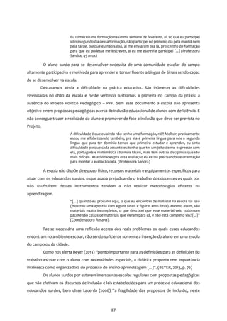 87
Eu comecei uma formação na última semana de fevereiro, aí, só que eu participei
só no segundo dia dessa formação, não participei no primeiro dia pela manhã nem
pela tarde, porque eu não sabia, aí me enviaram pra lá, pro centro de formação
para que eu pudesse me inscrever, aí eu me escrevi e participei [...] (Professora
Sandra, 45 anos)
O aluno surdo para se desenvolver necessita de uma comunidade escolar do campo
altamente participativa e motivada para aprender e tornar fluente a Língua de Sinais sendo capaz
de se desenvolver na escola.
Destacamos ainda a dificuldade na prática educativa. São inúmeras as dificuldades
vivenciadas no chão da escola e neste sentindo ilustramos a primeira no campo da práxis: a
ausência do Projeto Político Pedagógico – PPP. Sem esse documento a escola não apresenta
objetivo e nem propostas pedagógicas acerca da inclusão educacional de alunos com deficiência. E
não consegue trazer a realidade do aluno e promover de fato a inclusão que deve ser prevista no
Projeto.
A dificuldade é que eu ainda não tenho uma formação, né?! Melhor, praticamente
estou me alfabetizando também, pra ela é primeira língua para nós a segunda
língua que para ter domínio temos que primeiro estudar e aprender, eu sinto
dificuldade porque cada assunto eu tenho que ter um jeito de me expressar com
ela, português e matemática são mais fáceis, mais tem outras disciplinas que são
mais difíceis. As atividades pra essa avaliação eu estou precisando de orientação
para montar a avaliação dela. (Professora Sandra)
A escola não dispõe de espaço físico, recursos materiais e equipamentos específicos para
atuar com os educandos surdos, o que acaba prejudicando o trabalho dos docentes os quais por
não usufruírem desses instrumentos tendem a não realizar metodologias eficazes na
aprendizagem.
“[...] quando eu procurei aqui, o que eu encontrei de material na escola foi isso
(mostrou uma apostila com alguns sinais e figuras em Libras). Mesmo assim, são
materiais muito incompletos, o que descobri que esse material veio todo num
pacote são caixas de materiais que vieram para cá, e não está completo viu? [...]”
(Coordenadora Rosana).
Faz-se necessária uma reflexão acerca dos reais problemas os quais esses educandos
encontram no ambiente escolar, não sendo suficiente somente a inserção do aluno em uma escola
do campo ou da cidade.
Como nos alerta Beyer (2013) “ponto importante para as definições para as definições do
trabalho escolar com o aluno com necessidades especiais, a didática proposta tem importância
intrínseca como organizadora do processo de ensino-aprendizagem [...]”. (BEYER, 2013, p. 72)
Os alunos surdos por estarem imersos nas escolas regulares com propostas pedagógicas
que não efetivam os discursos de inclusão e leis estabelecidos para um processo educacional dos
educandos surdos, bem disse Lacerda (2006) “a fragilidade das propostas de inclusão, neste
 