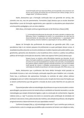 89
numa formação assim que seja só pra libras, pra me aprender a me comunicar com
ela né, com os sinais, pra ensinar ela a se comunicar (em Libras) comigo, com os
colegas delas”. (Professora Sandra)
Assim, destacamos que a formação continuada deve ser garantida em serviço, não
somente uma vez, mas sim perenemente. Formosinho (1991) destaca que as escolas deveriam
disponibilizar cursos de formação regularmente, para capacitar os educadores para desenvolver
uma boa prática pedagógica, com um único objetivo.
Além disso, a formação contínua é garantida pela Lei de Diretrizes e Bases (LDB):
[...] a formação de profissionais da educação, de modo a atender os objetivos dos
diferentes níveis e modalidade de ensino e as características da cada fase do
desenvolvimento do educando, terá como fundamentos: I- a associação entre
teorias práticas, inclusive mediante a capacitação em serviço. (BRASIL, 1996)
Apesar da formação dos profissionais da educação ser garantida pela LDB, o que
percebemos hoje é um número pequeno de profissionais os quais participam desses cursos. A
atualidade da prática docente se encontra atrelada aos modelos impostos pelo poder público, que,
geralmente, apresenta uma dicotomia e uma incoerência entre a teoria e a prática nas políticas
públicas de formação continuada aos docentes. Sobre este aspecto Feltrin (2007) destaca que:
Sempre houve, no entanto, sérias dificuldades impostas aos docentes. De um
lado, a formação acadêmica e as poucas chances que o profissional da educação
encontra em sua real necessidade de se atualizar. Do outro lado, a incompetência
dos poderes públicos aliados à grande extensão territorial, com uma diversidade
muito grande de cultura e condições socioeconômicas, o descaso e a pouca
valorização do trabalho do professor e de toda a educação. (FELTRIN, 2007, p. 23)
Assim, destacamos que a professora não havia obtido formação inicial pautada na
diversidade inclusiva e nem uma formação continuada específica para trabalhar com a inclusão.
Posto isso, a professora não apresentava formação, no sentindo de saber utilizar práticas
pedagógicas para um melhor desempenho da aluna surda. Só após ela iniciar essas formações que
se abrem conhecimentos que irão garantir a inclusão do aluno surdo ribeirinho em seu plano de
aula.
É possível perceber sobre as metodologias da professora no que se ancora sobre o ensino-
aprendizagem, que possa ocorrer de maneira eficaz e satisfatória se fazendo necessário o uso das
metodologias que estejam diretamente ligadas a ação na construção do conhecimento. Segundo
Libâneo (2002, p. 149) “o processo de ensino se caracteriza pela combinação de atividades do
professor e dosalunos. Estes, pelos estudosdasmatérias, sob a direção do professor, vão atingindo
progressivamente o desenvolvimento de suas capacidades mentais”.
Conforme Giuseppe (1891, p. 79) metodologia nada mais é “que o caminho que conduz ao
conhecimento e este é a energia que possibilita ação consciente do homem com relação ao meio,
 
