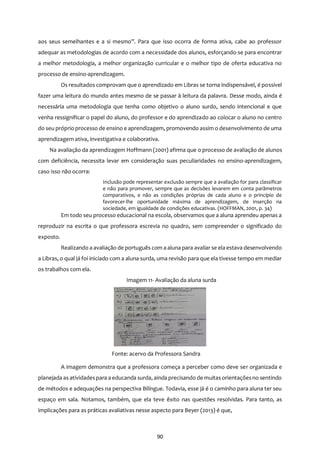 90
aos seus semelhantes e a si mesmo”. Para que isso ocorra de forma ativa, cabe ao professor
adequar as metodologias de acordo com a necessidade dos alunos, esforçando-se para encontrar
a melhor metodologia, a melhor organização curricular e o melhor tipo de oferta educativa no
processo de ensino-aprendizagem.
Os resultados comprovam que o aprendizado em Libras se torna indispensável, é possível
fazer uma leitura do mundo antes mesmo de se passar à leitura da palavra. Desse modo, ainda é
necessária uma metodologia que tenha como objetivo o aluno surdo, sendo intencional e que
venha ressignificar o papel do aluno, do professor e do aprendizado ao colocar o aluno no centro
do seu próprio processo de ensino e aprendizagem, promovendo assim o desenvolvimento de uma
aprendizagem ativa, investigativa e colaborativa.
Na avaliação da aprendizagem Hoffmann (2001) afirma que o processo de avaliação de alunos
com deficiência, necessita levar em consideração suas peculiaridades no ensino-aprendizagem,
caso isso não ocorra:
Inclusão pode representar exclusão sempre que a avaliação for para classificar
e não para promover, sempre que as decisões levarem em conta parâmetros
comparativos, e não as condições próprias de cada aluno e o princípio de
favorecer-lhe oportunidade máxima de aprendizagem, de inserção na
sociedade, em igualdade de condições educativas. (HOFFMAN, 2001, p. 34)
Em todo seu processo educacional na escola, observamos que a aluna aprendeu apenas a
reproduzir na escrita o que professora escrevia no quadro, sem compreender o significado do
exposto.
Realizando a avaliação de português com a aluna para avaliar se ela estava desenvolvendo
a Libras, o qual já foi iniciado com a aluna surda, uma revisão para que ela tivesse tempo em mediar
os trabalhos com ela.
Imagem 11- Avaliação da aluna surda
Fonte: acervo da Professora Sandra
A imagem demonstra que a professora começa a perceber como deve ser organizada e
planejada as atividadespara a educanda surda, ainda precisando de muitasorientaçõesno sentindo
de métodos e adequações na perspectiva Bilíngue. Todavia, esse já é o caminho para aluna ter seu
espaço em sala. Notamos, também, que ela teve êxito nas questões resolvidas. Para tanto, as
implicações para as práticas avaliativas nesse aspecto para Beyer (2013) é que,
 