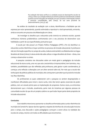 91
Na avaliação não basta verificar as condições atuais do desempenho escolar da
criança. Antes sua condição intelectual somente poderá ser devidamente avaliada
quando ocorremsituações de mediação, em que conceitos e informações venham
a provocar consolidações, pela criança, da sua zona proximal de
desenvolvimento. (2013, p. 94)
Na análise do resultado da avaliação com a aluna, identificamos a facilidade que ela
expressa por estar apreendendo, quando estimulada a reproduzir o sinal apresentado, entrando,
ainda se encontra em processo de alfabetização em Libras.
Ao investigar os desafios que a educanda surda vivencia no contexto escolar, quando
verificamos inúmeras problemáticas confrontando com o seu processo de desenvolver suas
habilidades a partir de sua especificidade, pontuamos que:
A escola por não possuir um Projeto Político Pedagógico (PPP) a fim de identificar os
educandos surdos ribeirinhos e traçar caminhos no processo de inclusão educacional. A professora
não tem formação especifica no campo da surdez, todavia está também se alfabetizando na Língua
Brasileira de Sinais (Libras). A aluna ainda não sabe utilizar a Língua Brasileira de Sinais – Libras, mas
começa a desenvolver os sinais.
A pesquisa constatou nas discussões sobre um modo geral e pedagógico da inclusão
educacional da aluna surda, uma vez que esta característica é imprescindível, tem barreiras, mas,
também, possibilidades que são refletidas pela professora, pelo gestor e pela coordenadora, já
começou uma reflexão e alterações com um olhar sensível sobre ela. Por mais que a escola não
tenha apoio de políticas públicas do município, eles começaram a perceberque é possível a inclusão
nas ilhas ribeirinhas.
Os profissionais os quais colaboraram com a pesquisa se sentem despreparados e
manifestam dificuldades para incluir o aluno surdo, visto não terem apoios essenciais do poder
público, nem um estudo prévio para as implantações de propostas. Outras vezes, as entrevistas
demonstraram que a inclusão, atualmente, parte mais de iniciativas por algumas pessoas da
comunidade escolar do que de um projeto coletivo no qual todos façam parte deste propósito de
inclusão educacional.
Conclusões
Este trabalho intencionou apresentar os desafios enfrentados pelos surdos ribeirinhos do
município de Cametá-Pa. Apesar das leis vigentes a respeito da interface de uma educação inclusiva
para o campo, essa discussão e ações pedagógicas começam a serem ativas na realidade das
escolas do campo, mesmo com todas as dificuldades que encontramos.
 