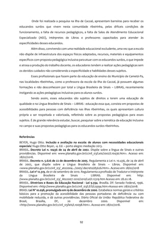92
Onde foi realizada a pesquisa na ilha de Cacoal, apresentam barreiras para receber os
educandos surdos que vivem nesta comunidade ribeirinha, pelas difíceis condições de
funcionamento, a falta de recursos pedagógicos, a falta de Salas de Atendimento Educacional
Especializado (AEE), intérpretes de Libras e professores capacitados para atender às
especificidades desses educandos.
Além disso, convivendo com uma realidade educacional excludente, uma vez que a escola
não dispõe de infraestrutura dos espaços físicos adaptados, recursos, materiais e equipamentos
específicos com proposta pedagógica inclusiva para atuar com os educandos surdos, o que impede
e atrasa a produção do trabalho docente, os educadores tendem a realizar ações pedagógicas sem
os devidos cuidados não considerando a especificidade e habilidades desses sujeitos.
Esses profissionais que fazem parte da educação de ensino do Município de Cametá-Pa,
nas localidades ribeirinhas, como a professora da escola da ilha do Cacoal, já possuem algumas
formações e não desconhecem por total a Língua Brasileira de Sinais – LIBRAS, recentemente
instigando as ações pedagógicas inclusivas para os alunos surdos.
Sendo assim, esses educandos são sujeitos de direitos a terem uma educação de
qualidade e na Língua Brasileira de Sinais – LIBRAS - educação essa que, consista em propostas de
acessibilidades para pessoas com deficiência nas ilhas ribeirinhas, os quais apresentam cultura
própria a ser respeitada e valorizada, refletindo sobre as propostas pedagógicas para esses
sujeitos. É de grande relevância estudar, buscar, pesquisar sobre a temática da educação inclusiva
no campo e suas propostas pedagógicas para os educandos surdos ribeirinhos.
Referências
BEYER, Hugo Otto. Inclusão e avaliação na escola: de alunos com necessidades educacionais
especiais/ Hugo Otto Beyer, -4. Ed. – porto alegre: mediação 2013.
BRASIL. Decreto Lei n. 10436 de 24 de abril de 2002. Dispõe sobre a língua de Sinais e outras
providências. Disponível em: www.planalto.gov.br/ccivil_03/Leis/2002/L10436.htm>. Acesso em:
28/02/2018.
BRASIL. Decreto n. 5.626 de 22 de dezembro de 2005. Regulamenta a Lei n. 10.436, de 24 de abril
de 2002, que dispõe sobre a Língua Brasileira de Sinais – Libras. Disponível em:
<www.planalto.gov.br/ccivil_03/_ato2004.../2005/ decreto/d5626.htm>. Acesso em: 28/02/2018
BRASIL. Lei nº 12.319, de 01 de setembro de 2010. Regulamenta a profissão de Tradutor e Intérprete
da Língua Brasileira de Sinais - LIBRAS. Disponível em: http:
//www.planalto.gov.br/ccivil_03/_Ato2007-2010/2010/Lei/L12319.htm Acesso em: 28.02.18.
BRASIL. Diretrizes e Bases da Educação Nacional - Lei 9.394. Brasília. DF: Senado Federal, 1996.
Disponível em: <http://www.planalto.gov.br/ccivil_03/LEIS/L9394.htm>Acesso em: 28/02/2018.
BRASI. Lei Nº 10.098, promulgada em 19 de dezembro de 2000. Estabelece normas gerais e critérios
básicos para a promoção da acessibilidade das pessoas portadoras de deficiência ou com
mobilidade reduzida, e dá outras providências. Diário Oficial da União: República Federativa do
Brasil, Brasília, DF, 20 dezembro 2000. Disponível em:
<http://www.planalto.gov.br/ccivil_03/leis/L10098.htm>. Acesso em: 28/02/2018.
 