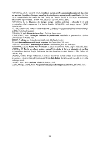 93
FERNANDES, A.P.D. ; CAIADO; K.R.M. Evasão de alunos com Necessidades Educacionais Especiais
em escolas ribeirinhas: limites e desafios do atendimento educacional especializado. Revista
cocar. Universidade do Estado do Pará Centro de Ciências Sociais e Educação. Atendimento
educacional especializado. – Belém Pará, Educação Especial, Jan-Jul. 2015.
FERNANDES, B. M. Educação do Campo: campo- políticas públicas - educação / [et al.];
organizadora, Clarice Aparecida dos Santos. Brasília: INCRA;MDA. 2008 109 p.: 19 cm - (NEAD
Especial: 10).
FELTRIN, Antônio Efro. Inclusão Social na escola: Quando a pedagogia se encontra com a diferença.
3ed.São Paulo Paulinas,2007.
FERNANDES, Sueli. Educação de surdos. – Curitiba: Ibepx, 2007
FORMOSINHO, João. Formação contínua de professores: realidades e perspectivas. Aveiro:
Universidade de Aveiro, 1991.
GESSER, A. Libras: que língua é essa?. 2006. 1 ed. São Paulo. Cortez
GIL, A. C. Como elaborar projetos de pesquisa. São Paulo: Atlas S/A, 2002.
GIUSEPPE, Imídio Nérci. Metodologia do ensino: Uma introdução 2ª ed. Atlas 1981.
HOFFMANN, Jussara. Avaliar Para Promover: As Setas do Caminho. Porto Alegre. Mediação, 2001.
LACERDA, C.F Tenho um aluno surdo, e agora? Introdução á libras e educação de surdos/
organizadores: Cristina Broglia Feitosa de Lacerda, Lara Ferreira dos Santos. – São Carlos: ed.
UFSCar, 2013.
LACERDA, Cristina Broglia Feitosa de. A inclusão escolar de alunos surdos: o que dizem alunos,
professores e intérpretes sobre esta experiência. Cad. Cedes, Campinas, vol. 26, n.69, p. 163-184,
maio/ago. 2006.
LIBÂNEO, José Carlos. Didática, São Paulo, Cortez, 2008.
LUDKE, Menga, ANDRÉ, Marli. Pesquisa em educação: abordagens qualitativas, SP EPUD, 1986.
 