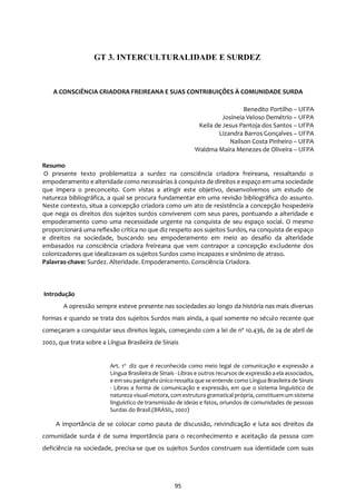 95
A CONSCIÊNCIA CRIADORA FREIREANA E SUAS CONTRIBUIÇÕES À COMUNIDADE SURDA
Benedito Portilho – UFPA
Josineia Veloso Demétrio – UFPA
Keila de Jesus Pantoja dos Santos – UFPA
Lizandra Barros Gonçalves – UFPA
Nailson Costa Pinheiro – UFPA
Waldma Maíra Menezes de Oliveira – UFPA
Resumo
O presente texto problematiza a surdez na consciência criadora freireana, ressaltando o
empoderamento e alteridade como necessárias à conquista de direitos e espaço em uma sociedade
que impera o preconceito. Com vistas a atingir este objetivo, desenvolvemos um estudo de
natureza bibliográfica, a qual se procura fundamentar em uma revisão bibliográfica do assunto.
Neste contexto, situa a concepção criadora como um ato de resistência a concepção hospedeira
que nega os direitos dos sujeitos surdos conviverem com seus pares, pontuando a alteridade e
empoderamento como uma necessidade urgente na conquista de seu espaço social. O mesmo
proporcionará uma reflexão crítica no que diz respeito aos sujeitos Surdos, na conquista de espaço
e direitos na sociedade, buscando seu empoderamento em meio ao desafio da alteridade
embasados na consciência criadora freireana que vem contrapor a concepção excludente dos
colonizadores que idealizavam os sujeitos Surdos como incapazes e sinônimo de atraso.
Palavras-chave: Surdez. Alteridade. Empoderamento. Consciência Criadora.
Introdução
A opressão sempre esteve presente nas sociedades ao longo da história nas mais diversas
formas e quando se trata dos sujeitos Surdos mais ainda, a qual somente no século recente que
começaram a conquistar seus direitos legais, começando com a lei de nº 10.436, de 24 de abril de
2002, que trata sobre a Língua Brasileira de Sinais
Art. 1o
diz que é reconhecida como meio legal de comunicação e expressão a
Língua Brasileira de Sinais - Libras e outros recursos de expressão a ela associados,
e em seu parágrafo único ressalta que se entende como Língua Brasileira de Sinais
- Libras a forma de comunicação e expressão, em que o sistema linguístico de
natureza visual-motora, com estrutura gramatical própria, constituemum sistema
linguístico de transmissão de ideias e fatos, oriundos de comunidades de pessoas
Surdas do Brasil.(BRASIL, 2002)
A importância de se colocar como pauta de discussão, reivindicação e luta aos direitos da
comunidade surda é de suma importância para o reconhecimento e aceitação da pessoa com
deficiência na sociedade, precisa-se que os sujeitos Surdos construam sua identidade com suas
GT 3. INTERCULTURALIDADE E SURDEZ
 
