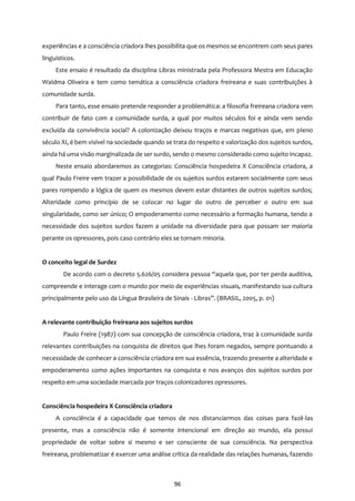 96
experiências e a consciência criadora lhes possibilita que os mesmos se encontrem com seus pares
linguísticos.
Este ensaio é resultado da disciplina Libras ministrada pela Professora Mestra em Educação
Waldma Oliveira e tem como temática a consciência criadora freireana e suas contribuições à
comunidade surda.
Para tanto, esse ensaio pretende responder a problemática: a filosofia freireana criadora vem
contribuir de fato com a comunidade surda, a qual por muitos séculos foi e ainda vem sendo
excluída da convivência social? A colonização deixou traços e marcas negativas que, em pleno
século XI, é bem visível na sociedade quando se trata do respeito e valorização dos sujeitos surdos,
ainda há uma visão marginalizada de ser surdo, sendo o mesmo considerado como sujeito incapaz.
Neste ensaio abordaremos as categorias: Consciência hospedeira X Consciência criadora, a
qual Paulo Freire vem trazer a possibilidade de os sujeitos surdos estarem socialmente com seus
pares rompendo a lógica de quem os mesmos devem estar distantes de outros sujeitos surdos;
Alteridade como princípio de se colocar no lugar do outro de perceber o outro em sua
singularidade, como ser único; O empoderamento como necessário a formação humana, tendo a
necessidade dos sujeitos surdos fazem a unidade na diversidade para que possam ser maioria
perante os opressores, pois caso contrário eles se tornam minoria.
O conceito legal de Surdez
De acordo com o decreto 5.626/05 considera pessoa “aquela que, por ter perda auditiva,
compreende e interage com o mundo por meio de experiências visuais, manifestando sua cultura
principalmente pelo uso da Língua Brasileira de Sinais - Libras”. (BRASIL, 2005, p. 01)
A relevante contribuição freireana aos sujeitos surdos
Paulo Freire (1987) com sua concepção de consciência criadora, traz à comunidade surda
relevantes contribuições na conquista de direitos que lhes foram negados, sempre pontuando a
necessidade de conhecer a consciência criadora em sua essência, trazendo presente a alteridade e
empoderamento como ações importantes na conquista e nos avanços dos sujeitos surdos por
respeito em uma sociedade marcada por traços colonizadores opressores.
Consciência hospedeira X Consciência criadora
A consciência é a capacidade que temos de nos distanciarmos das coisas para fazê-las
presente, mas a consciência não é somente intencional em direção ao mundo, ela possui
propriedade de voltar sobre si mesmo e ser consciente de sua consciência. Na perspectiva
freireana, problematizar é exercer uma análise crítica da realidade das relações humanas, fazendo
 