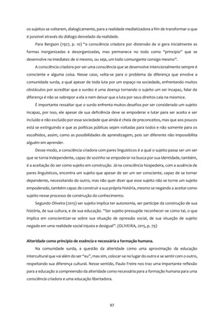 97
os sujeitos se voltarem, dialogicamente, para a realidade mediatizadora a fim de transformar o que
é possível através do diálogo desvelado da realidade.
Para Bergson (1927, p. 10) “a consciência criadora por distensão de si gera inicialmente as
formas inorganizadas e desorganizadas, mas permanece no todo como “principio” que se
desenvolve na imediatez de si mesmo, ou seja, um todo comungante consigo mesmo”.
A consciência criadora por ser uma consciência que se desenvolve intencionalmente sempre é
consciente e alguma coisa. Nesse caso, volta-se para o problema da diferença que envolve a
comunidade surda, a qual apesar de toda luta por um espaço na sociedade, enfrentando muitos
obstáculos por acreditar que a surdez é uma doença tornando o sujeito um ser incapaz, falar da
diferença é não se sobrepor a ela e nem deixar que a luta por seus direitos caia na mesmice.
É importante ressaltar que o surdo enfrenta muitos desafios por ser considerado um sujeito
incapaz, por isso, ele apesar de sua deficiência deve se empoderar e lutar para ser aceito e ser
incluído e não excluído por essa sociedade que ainda é cheia de preconceitos, mas que aos poucos
está se extinguindo e que as políticas públicas sejam voltadas para todos e não somente para os
escolhidos, assim, como as possibilidades de aprendizagem, pois ser diferente não impossibilita
alguém em aprender.
Desse modo, a consciência criadora com pares linguísticos é a qual o sujeito passa ser um ser
que se torna independente, capaz de sozinho se empoderar na busca por sua identidade, também,
é a aceitação do ser como sujeito em construção. Já na consciência hospedeira, com a ausência de
pares linguísticos, encontra um sujeito que apesar de ser um ser consciente, capaz de se tornar
dependente, necessitando do outro, mas não quer dizer que esse sujeito não se torne um sujeito
empoderado, também capaz de construir a sua própria história, mesmo se negando a aceitar como
sujeito nesse processo de construção do conhecimento.
Segundo Oliveira (2015) ser sujeito implica ter autonomia, ser participe da construção de sua
história, de sua cultura, e de sua educação. “Ser sujeito pressupõe reconhecer-se como tal, o que
implica em conscientizar-se sobre sua situação de opressão social, de sua situação de sujeito
negado em uma realidade social injusta e desigual”. (OLIVEIRA, 2015, p. 79)
Alteridade como princípio de essência e necessária a formação humana.
Na comunidade surda, a questão da alteridade como uma aproximação da educação
intercultural que vai além do ser “eu”, mas sim, colocar-se no lugar do outro e se sentircom o outro,
respeitando sua diferença cultural. Nesse sentido, Paulo Freire nos traz uma importante reflexão
para a educação a compreensão da alteridade como necessária para a formação humana para uma
consciência criadora e uma educação libertadora.
 