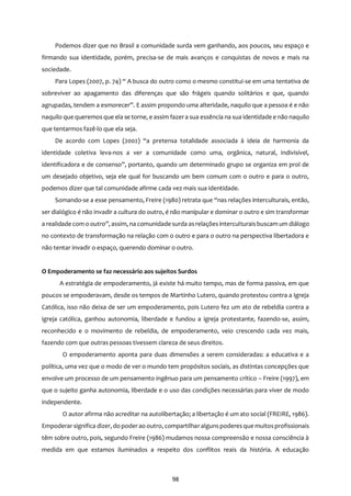 98
Podemos dizer que no Brasil a comunidade surda vem ganhando, aos poucos, seu espaço e
firmando sua identidade, porém, precisa-se de mais avanços e conquistas de novos e mais na
sociedade.
Para Lopes (2007, p. 74) “ A busca do outro como o mesmo constitui-se em uma tentativa de
sobreviver ao apagamento das diferenças que são frágeis quando solitários e que, quando
agrupadas, tendem a esmorecer”. E assim propondo uma alteridade, naquilo que a pessoa é e não
naquilo que queremos que ela se torne, e assim fazera sua essência na sua identidade e não naquilo
que tentarmos fazê-lo que ela seja.
De acordo com Lopes (2002) “a pretensa totalidade associada à ideia de harmonia da
identidade coletiva leva-nos a ver a comunidade como uma, orgânica, natural, indivisível,
identificadora e de consenso”, portanto, quando um determinado grupo se organiza em prol de
um desejado objetivo, seja ele qual for buscando um bem comum com o outro e para o outro,
podemos dizer que tal comunidade afirme cada vez mais sua identidade.
Somando-se a esse pensamento, Freire (1980) retrata que “nas relações interculturais, então,
ser dialógico é não invadir a cultura do outro, é não manipular e dominar o outro e sim transformar
a realidade com o outro”, assim, na comunidade surda asrelações interculturaisbuscam um diálogo
no contexto de transformação na relação com o outro e para o outro na perspectiva libertadora e
não tentar invadir o espaço, querendo dominar o outro.
O Empoderamento se faz necessário aos sujeitos Surdos
A estratégia de empoderamento, já existe há muito tempo, mas de forma passiva, em que
poucos se empoderavam, desde os tempos de Martinho Lutero, quando protestou contra a Igreja
Católica, isso não deixa de ser um empoderamento, pois Lutero fez um ato de rebeldia contra a
igreja católica, ganhou autonomia, liberdade e fundou a igreja protestante, fazendo-se, assim,
reconhecido e o movimento de rebeldia, de empoderamento, veio crescendo cada vez mais,
fazendo com que outras pessoas tivessem clareza de seus direitos.
O empoderamento aponta para duas dimensões a serem consideradas: a educativa e a
política, uma vez que o modo de ver o mundo tem propósitos sociais, as distintas concepções que
envolve um processo de um pensamento ingênuo para um pensamento crítico – Freire (1997), em
que o sujeito ganha autonomia, liberdade e o uso das condições necessárias para viver de modo
independente.
O autor afirma não acreditar na autolibertação; a libertação é um ato social (FREIRE, 1986).
Empoderar significa dizer, do poderao outro, compartilharalgunspoderesque muitosprofissionais
têm sobre outro, pois, segundo Freire (1986) mudamos nossa compreensão e nossa consciência à
medida em que estamos iluminados a respeito dos conflitos reais da história. A educação
 