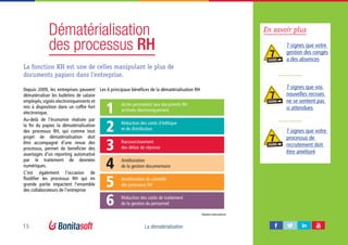 15 La dématérialisation
Dématérialisation
des processus RH
La fonction RH est une de celles manipulant le plus de
documents papiers dans l’entreprise.
Les 6 principaux bénéfices de la dématérialisation RH
Accès permanent aux documents RH
archivés électroniquement1
2
3
4
5
6
Réduction des coûts d’éditique
et de distribution
Raccourcissement
des délais de réponse
Amélioration
de la gestion documentaire
Amélioration du contrôle
des processus RH
Réduction des coûts de traitement
de la gestion du personnel
Depuis 2009, les entreprises peuvent
dématérialiser les bulletins de salaire
employés, signés electroniquements et
mis à disposition dans un coffre fort
electronique.
Au-delà de l’économie réalisée par
la fin du papier, la dématérialisation
des processus RH, qui comme tout
projet de dématérialisation doit
être accompagné d’une revue des
processus, permet de beneficier des
avantages d’un reporting automatisé
par le traitement de données
numériques.
C’est également l’occasion de
fluidifier les processus RH qui en
grande partie impactent l’ensemble
des collaborateurs de l’entreprise
Markess International
En savoir plus
7 signes que votre
gestion des congés
a des absences
7 signes que vos
nouvelles recrues
ne se sentent pas
si attendues
7 signes que votre
processus de
recrutement doit
être amélioré
7SIGNS
7SIGNS
7SIGNS
 