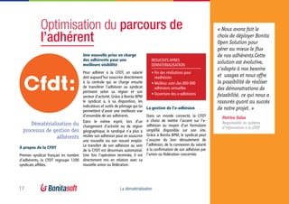 17 La dématérialisation
Optimisation du parcours de
l’adhérent
Dématérialisation du
processus de gestion des
adhérents
Une nouvelle prise en charge
des adhérents pour une
meilleure visibilité
Pour adhérer à la CFDT, un salarié
doit aujourd’hui souscrire directement
à la centrale qui se charge ensuite
de transférer l’adhésion au syndicat
pertinent selon sa région et son
secteur d’activité. Grâce à Bonita BPM
le syndicat a, à sa disposition, les
indicateurs et outils de pilotage qui lui
permettent d’avoir une meilleure vue
d’ensemble de ses adhérents.
Dans le même esprit, lors d’un
changement d’activité ou de région
géographique, le syndiqué n’a plus à
résilier son adhésion pour en souscrire
une nouvelle via son nouvel emploi.
Le transfert de son adhésion au sein
de la CFDT est désormais automatisé.
Une fois l’opération terminée, il est
directement mis en relation avec sa
nouvelle union ou fédération.
RESULTATS APRES
DEMATERIALISATION
•	Fin des résiliations pour
réadhésion
•	Meilleur suivi des 800 000
adhésions annuelles
•	Ouverture des e-adhésions
À propos de la CFDT
Premier syndicat français en nombre
d’adhérents, la CFDT regroupe 1200
syndicats affiliés.
« Nous avons fait le
choix de déployer Bonita
Open Solution pour
gérer au mieux le flux
de nos adhérents.Cette
solution est évolutive,
s’adapte à nos besoins
et  usages et nous offre
la possibilité de réaliser
des démonstrations de
faisabilité, ce qui nous a
rassurés quant au succès
de notre projet. »
Patrice Salsa
Responsable du système
d’information à la CFDT
La gestion de l’e-adhésion
Dans un monde connecté, la CFDT
a choisi de mettre l’accent sur l’e-
adhésion au moyen d’un formulaire
simplifié disponible sur son site.
Grâce à Bonita BPM, le syndicat peut
s’assurer du bon déroulement de
l’adhésion, de la connexion du salarié
à la confirmation de son adhésion par
l’union ou fédération concernée.
 