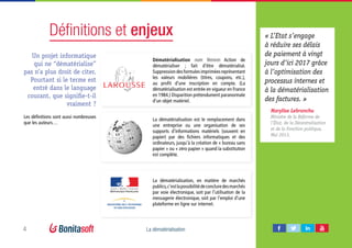 4 La dématérialisation
Définitions et enjeux
Dématérialisation nom féminin Action de
dématérialiser  ; fait d’être dématérialisé.
Suppressiondesformulesimpriméesreprésentant
les valeurs mobilières (titres, coupons, etc.),
au profit d’une inscription en compte. (La
dématérialisation est entrée en vigueur en France
en 1984.) Disparition prétendument paranormale
d’un objet matériel.
La dématérialisation est le remplacement dans
une entreprise ou une organisation de ses
supports d’informations matériels (souvent en
papier) par des fichiers informatiques et des
ordinateurs, jusqu’à la création de « bureau sans
papier » ou « zéro papier » quand la substitution
est complète.
La dématérialisation, en matière de marchés
publics,c’estlapossibilitédeconcluredesmarchés
par voie électronique, soit par l’utilisation de la
messagerie électronique, soit par l’emploi d’une
plateforme en ligne sur internet.
« L’Etat s’engage
à réduire ses délais
de paiement à vingt
jours d’ici 2017 grâce
à l’optimisation des
processus internes et
à la dématérialisation
des factures. »
Marylise Lebranchu
Ministre de la Réforme de
l’État, de la Décentralisation
et de la Fonction publique,
Mai 2013.
Un projet informatique
qui ne “dématérialise”
pas n’a plus droit de citer.
Pourtant si le terme est
entré dans le language
courant, que signifie-t-il
vraiment ?
Les définitions sont aussi nombreuses
que les auteurs…
 