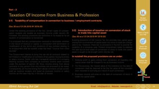 14Email : info@apmh.in. Website : www.apmh.inAPMH Advisory Pvt Ltd
Budget
Highlights
Rates of Taxes
and TDS
Direct Tax
Proposals
Indirect Tax
Proposals
Part – 3
Taxation Of Income From Business & Profession
3.1) 	 Taxability of compensation in connection to business / employment contracts.
(Sec 28 w.e.f 01.04.2019 AY 2019-20)
Under the existing provisions of the Act, certain types of compen-
sation receipts are taxable as business income under section 28.
However, the existing provisions are restrictive in its scope as far as
taxation of compensation is concerned.
It is proposed that any compensation received or receivable, whether
in the nature of revenue or capital, in connection with termination or
modification of the terms and conditions of any contract relating to
its employment shall be taxable under the head “Income from other
sources”.
The Government intends to bring into tax net all contracts related to
termination or modification of contracts of any person having business
or salary income. Earlier only key managerial persons of a company
drawing receipts from company as business income were covered
under the purview of section 28. Now, income arising from above
contracts to any person from any entities are proposed to be taxed.
Consequently, all income arising from above contracts will be consid-
ered as revenue receipts and taxed as business income or salary
income, as the case may be, in the year of receipt.
3.2) 	 Introduction of taxation on conversion of stock
in trade into capital asset
(Sec 45 w.e.f 01.04.2019 AY 2019-20)
Existing provisions of the Income Tax Act provides that capital gains
arising from a conversion of capital asset into stock-in-trade are charge-
able to tax. However, there are no provisions in the Act to provide for
taxability of a converse case. Present amendment seeks to address
the said lacuna and cases of conversion of stock in trade into capital
asset is sought to be brought within the tax net.
In nutshell the proposed provisions are as under:
1.	 Notional profit or gains arising from conversion of inventory into
capital asset shall be charged to tax as business income.
2.	 For this purpose, fair market value of the inventory on the date of
conversion shall be deemed to be the full value of the consider-
ation received or accruing as a result of such conversion.
3.	 Business income will arise on the date of conversion of stock in
trade into capital asset.
 