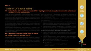 19Email : info@apmh.in. Website : www.apmh.inAPMH Advisory Pvt Ltd
Budget
Highlights
Rates of Taxes
and TDS
Direct Tax
Proposals
Indirect Tax
Proposals
Part – 4
Taxation Of Capital Gains
4.1) 	 Rationalization of the provisions of section 54EC - Capital gain not to be charged on investment in certain bonds
		 (Sec 54EC w.e.f 01.04.2019 AY 2019-20)
Under the existing provisions of Income Tax Act, gains arising from
transfer of any long term capital asset are exempt from tax provided
the amount of capital gain is invested in specified infrastructure bonds
(Bonds issued by NHAI and REC). Any long term capital asset would
include land,building & other capital assets.
Under the proposed amendment, Other capital assets is proposed to
be removed as eligible assets. Also the period of holding of specified
Infrastructure bonds has proposed to be increased from 3 years to 5
Years w.e.f 01.04.2018.
It is advisable for assesees who have already sold / proposes to sell
capital assets in current year & plans to take benefit of this provision,
They should invest in specified bonds before 31.03.2018 to avail lower
holing period of 3 Years.
4.2)	 Taxation of Long term Capital Gains on Shares
(Sec 10(38) & 112A w.e.f 01.04.2019 AY 2019-20)
Currently, long term capital gains arising from transfer of long term
capital assets, being equity shares of a company or an unit of equity
oriented fund or an unit of business trusts , is exempt from income-
tax subject to condition that purchases & sales of such shares have
attracted STT.
The said exemption of long term capital gain is sought to be withdrawn
w.e.f 1st April 2018. It is proposed that subject to exemption of
Rs.1,00,000/- in aggregate it would be chargeable to tax at a special
rate of 10% [Section 112B)
This concessional rate of 10 per cent. would be applicable to such long
term capital gains, if—
i) 	 in a case where long term capital asset is in the nature of an equity
share in a company , securities transaction tax has been paid on
both acquisition and transfer of such capital asset; and
ii) 	 in a case where long term capital asset is in the nature of a unit
of an equity oriented fund or a unit of a business trust, securities
transaction tax has been paid on transfer of such capital asset.
Further, the special rate of 10% is to be calculated as under :
i) 	 The long term capital gains will be computed without giving effect
indexation in respect of cost of acquisitions and cost of improve-
ment, if any.
ii) 	 The cost of acquisitions in respect of the long term capital asset
acquired by the assessee before the 1st day of February, 2018 ,
shall be deemed to be the higher of –
„„ the actual cost of acquisition of such asset; and
„„ the lower of –
(I) Market price as on 31st January 2018; and
(II) Actual sale price
 