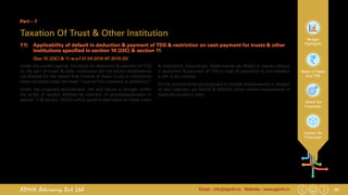 26Email : info@apmh.in. Website : www.apmh.inAPMH Advisory Pvt Ltd
Budget
Highlights
Rates of Taxes
and TDS
Direct Tax
Proposals
Indirect Tax
Proposals
Part – 7
Taxation Of Trust & Other Institution
7.1) 	 Applicability of default in deduction & payment of TDS & restriction on cash payment for trusts & other
institutions specified in section 10 (23C) & section 11.
		 (Sec 10 (23C) & 11 w.e.f 01.04.2019 AY 2019-20)
Under the current regime, the failure for deduction & payment of TDS
on the part of trusts & other institutions did not attract disallowance
u/s 40(a)(ia) for the reason that income of these trusts or institutions
were not taxed under the head “income from business or profession”
Under the proposed amendment, the said failure is brought within
the ambit of section 40(a)(ia) by insertion of proviso/explanation in
section 11 & section 10(23c) which governs exemption to these trusts
& institutions. Surprisingly, disallowance u/s 40(a)(i) in respect default
in deduction & payment of TDS in case of payments to non-resident
is left to be covered.
Similar amendments are proposed to include disallowances in respect
of cash payment u/s 40A(3) & 40A(3A) which entails disallowance of
expenditure paid in cash.
 
