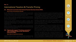 27Email : info@apmh.in. Website : www.apmh.inAPMH Advisory Pvt Ltd
Budget
Highlights
Rates of Taxes
and TDS
Direct Tax
Proposals
Indirect Tax
Proposals
Part – 8
International Taxation & Transfer Pricing
8.1) 	 Measures to promote International Financial Services Centre (IFSC)
		 (Sec 47 W.e.f 01.04.2019 AY 2019-20)
As per stated policies of the Government, promotion of world class
financial infrastructure in India is on the priority list. One of the way is
to develop International Financial Services Centre ( IFSC ).
An IFSC caters to customers outside the jurisdiction of the domestic
economy. Such centres deal with flows of finance, financial products
and services across borders.
Income of Non residents derived from dealing in bonds, GDR,
Rupee denominated bonds of an Indian company or derivatives from
recognised stock exchanges in such IFSCs will be exempted from
Capital Gains tax.
Global fund houses dealing in such GDRs, Indian and international
bonds and derivatives will be benefited from this amendment by way
of exemption of capital gains tax.
8.2) 	 Aligning the scope of “business connection”
with modified PE Rule as per Multilateral
Instrument (MLI).
		 (Sec 9 W.e.f 01.04.2019 AY 2019-20)
Under the existing provisions, "business connection" includes business
activities carried on by non-resident through dependent agents. The
scope of "business connection" is similar to the provisions relating to
Dependent Agent Permanent Establishment (DAPE) in India’s Double
Taxation Avoidance Agreements (DTAAs). In terms of the DAPE rules
in tax treaties, if any person acting on behalf of the non-resident, is
habitually authorised to conclude contracts for the non-resident, then
such agent would constitute a PE in the source country.
However, in many cases, with a view to avoid establishing a perma-
nent establishment (PE) under Article 5(5) of the DTAA, the person
acting on the behalf of the non-resident, negotiates the contract but
does not conclude the contract.
Further, under paragraph 4 of Article 5 of the DTAAs, a PE is deemed
not to exist when a place of business is engaged solely in certain
activities such as maintenance of stocks of goods for storage, display,
delivery or processing, purchasing of goods or Merchandise, collec-
tion of information. This exclusion applies only when these activities
are preparatory or auxiliary in relation to the business as a whole.
The OECD under BEPS Action Plan 7 reviewed the definition of 'PE'
with a view to preventing avoidance of payment of tax by circum-
venting the existing PE definition by way of commissionaire arrange-
ments or fragmentation of business activities. In order to tackle such
tax avoidance scheme, the BEPS Action plan 7 recommended modifi-
 