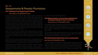 32Email : info@apmh.in. Website : www.apmh.inAPMH Advisory Pvt Ltd
Budget
Highlights
Rates of Taxes
and TDS
Direct Tax
Proposals
Indirect Tax
Proposals
Part – 10
Assessments & Penalty Provisions
10.1)	 Widening And Deepening Of Taxbase
		 (Sec 139A w.e.f 01.04.2018 AY 18-19)
Currently persons are required to obtain PAN for variety of reasons is
prescribed under the Income Tax Act. However few entities are still
not getting covered under the said list for variety of reasons. These
entities are entering large number for financial transactions exceed-
ing Rs. Two Lakh Fifty Thousand which are not getting reported.
Suitable amendment is made in the Act so as to make it mandatory
for these entities to obtain PAN and thereby reporting the said PAN
in financial transactions so entered. It may be possible that they are
otherwise exempted from filing the return of income but obtaining
PAN would be mandatory for them.
Apart from this all office bearers like managing director, director,
partner, trustee, author, founder, Karta, chief executive officer, princi-
pal officer or office bearer or any person competent to act on behalf
of such entities shall also apply to the Assessing Officer for allotment
of PAN.
Most common example would be expat directors of companies where
they are not getting any income in India and thereby getting exemption
from obtaining PAN. They would now be required to obtain PAN.
Kindly note this is effective from 01st April 2018 so even all existing
managing director, director, partner, trustee, author, founder,
Karta, chief executive officer, principal officer or office bearer or
any person competent to act on behalf of such entities shall have
to obtain PAN with immediately effect.
10.2) 	Rationalisation of prima-facie adjustments
during processing of return of income
		 (Sec 143 (1) w.e.f 01.04.2018 AY 18-19)
The assessing officer was given powers to make certain adjustments
to income returned by the assessee when it is found that there are
certain credits of Tax deduction appears in Form 26AS / Form 16A /
Form 16 and corresponding income is not reported in the return of
income filed.
The said power was granted effective from 1st April 2017. Having
realized that power so given would cause undue hardship to tax payer.
It is sought to be withdrawn w.e.f. 1st April 2018.
10.3) All Scrutiny Assessment to be e-assessment
(Sec 143 w.e.f 01.04.2018 AY 18-19)
To impart greater transparency and accountability, by eliminating the
interface between the Assessing Officer and the assessee, optimal
utilization of the resources, and introduction of team-based assess-
ment, it is proposed that all scrutiny assessment w.e.f 1st April 2018,
would be e-assessments and it will no longer be necessary and
 