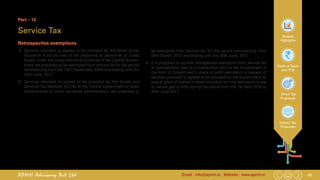 45Email : info@apmh.in. Website : www.apmh.inAPMH Advisory Pvt Ltd
Budget
Highlights
Rates of Taxes
and TDS
Direct Tax
Proposals
Indirect Tax
Proposals
Part – 13
Service Tax
Retrospective exemptions
1)	 Services provided or agreed to be provided by the Naval Group
Insurance Fund by way of life insurance to personnel of Coast
Guard, under the Group Insurance Schemes of the Central Govern-
ment, are proposed to be exempted from service tax for the period
commencing from the 10th September, 2004 and ending with the
30th June, 2017.
2)	 Services provided or agreed to be provided by the Goods and
Services Tax Network (GSTN) to the Central Government or State
Governments or Union territories administration, are proposed to
be exempted from service tax for the period commencing from
28th March, 2013 and ending with the 30th June, 2017.
3)	 It is proposed to provide retrospective exemption from service tax
to consideration paid to Consideration paid to the Government in
the form of Government’s share of profit petroleum in respect of
services provided or agreed to be provided by the Government by
way of grant of license or lease to explore or mine petroleum crude
or natural gas or both during the period from the 1st April 2016 to
30th June 2017.
 