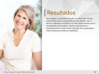 Resultados
Seus genes, a qualidade da pele e a rotina são fatores
importantes para a longevidade do seu facelift, mas a
técnica aplicada no facelift é um fator determinante para a
durabilidade do resultado. Quanto mais extenso o
procedimento for, maior será o período de recuperação e
mais duradouros serão os resultados.
10Lifting Facial (Cirurgia Plástica Facial)
 