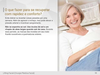 O que fazer para se recuperar
com rapidez e conforto?
Evite dobrar ou levantar coisas pesadas por uma
semana. Além de agravar o inchaço, isso pode elevar a
pressão arterial e incentivar sangramento.
Não se exponha ao sol. Use óculos de sol e um
chapéu de abas largas quando sair de casa. Durante
esse período, as marcas das incisões em seu rosto
ﬁcarão suscetíveis a queimaduras solares.
11Lifting Facial (Cirurgia Plástica Facial)
 